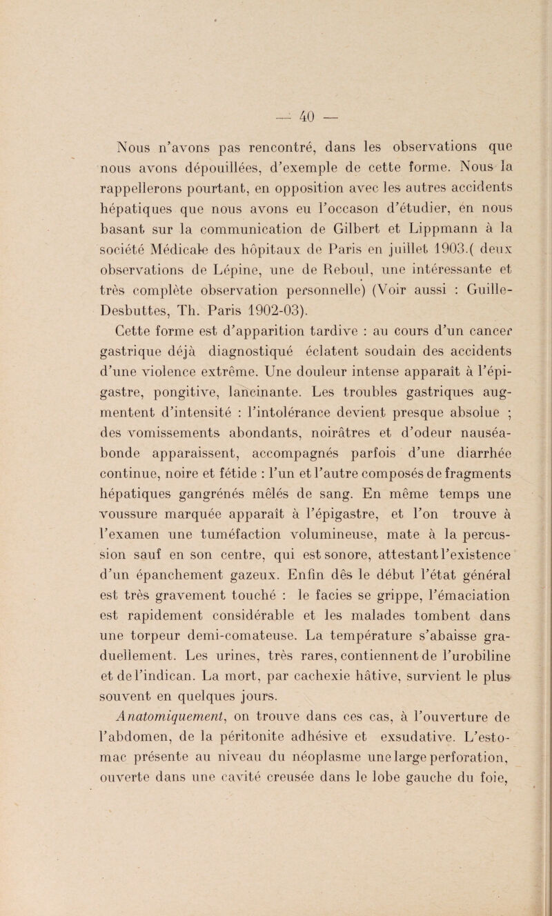 Nous n’avons pas rencontré, dans les observations que nous avons dépouillées, d’exemple de cette forme. Nous la rappellerons pourtant, en opposition avec les autres accidents hépatiques que nous avons eu l’occason d’étudier, én nous basant sur la communication de Gilbert et Lippmann à la société Médicate des hôpitaux de Paris en juillet 1903.( deux observations de Lépine, une de Reboul, une intéressante et très complète observation personnelle) (Voir aussi : Guille- Desbuttes, Th. Paris 1902-03). Cette forme est d’apparition tardive : au cours d’un cancer gastrique déjà diagnostiqué éclatent soudain des accidents d’une violence extrême. Une douleur intense apparaît à l’épi¬ gastre, pongitive, lancinante. Les troubles gastriques aug¬ mentent d’intensité : l’intolérance devient presque absolue ; des vomissements abondants, noirâtres et d’odeur nauséa¬ bonde apparaissent, accompagnés parfois d’une diarrhée continue, noire et fétide : l’un et l’autre composés de fragments hépatiques gangrénés mêlés de sang. En même temps une voussure marquée apparaît à l’épigastre, et l’on trouve à l’examen une tuméfaction volumineuse, mate à la percus¬ sion sauf en son centre, qui est sonore, attestant l’existence d’un épanchement gazeux. Enfin dès le début l’état général est très gravement touché : le faciès se grippe, l’émaciation est rapidement considérable et les malades tombent dans une torpeur demi-comateuse. La température s’abaisse gra¬ duellement. Les urines, très rares, contiennent de l’urobiline et del’indican. La mort, par cachexie hâtive, survient le plus souvent en quelques jours. Anatomiquement, on trouve dans ces cas, à l’ouverture de l’abdomen, de la péritonite adhésive et exsudative. L’esto¬ mac présente au niveau du néoplasme une large perforation, ouverte dans une cavité creusée dans le lobe gauche du foie,