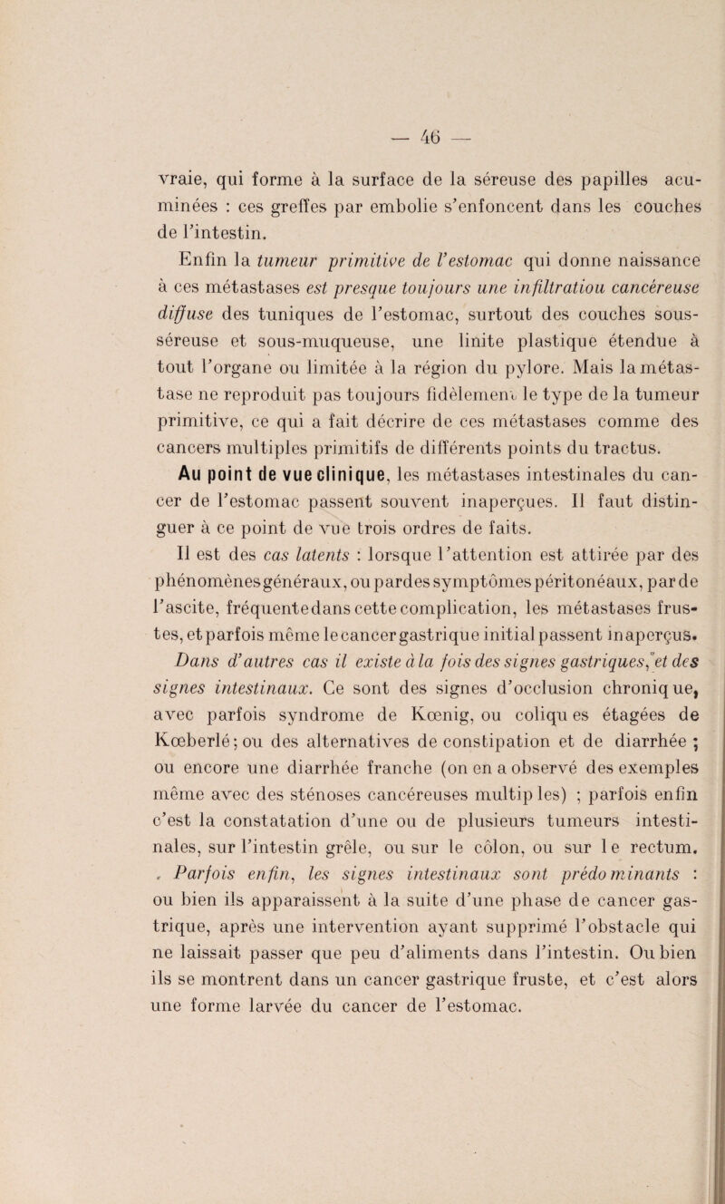 vraie, qui forme à la surface de la séreuse des papilles acu- minées : ces greffes par embolie s'enfoncent dans les couches de l'intestin. Enfin la tumeur primitive de l’estomac qui donne naissance à ces métastases est presque toujours une infiltratiou cancéreuse diffuse des tuniques de l'estomac, surtout des couches sous- séreuse et sous-muqueuse, une linite plastique étendue à tout l’organe ou limitée à la région du pylore. Mais la métas¬ tase ne reproduit pas toujours fidèlement le type de la tumeur primitive, ce qui a fait décrire de ces métastases comme des cancers multiples primitifs de différents points du tractus. Au point de vue clinique, les métastases intestinales du can¬ cer de l'estomac passent souvent inaperçues. Il faut distin¬ guer à ce point de vue trois ordres de faits. II est des cas latents : lorsque l'attention est attirée par des phénomènes généraux, ou pardes symptômes péritonéaux, par de l’ascite, fréquente dans cette complication, les métastases frus¬ tes, et parfois même le cancer gastrique initial passent inaperçus. Dans d’autres cas il existe àla fois des signes gastriques et des signes intestinaux. Ce sont des signes d'occlusion chronique, avec parfois syndrome de Kœnig, ou coliqu es étagées de Kœberlé;ou des alternatives de constipation et de diarrhée ; ou encore une diarrhée franche (on en a observé des exemples même avec des sténoses cancéreuses multiples) ; parfois enfin c’est la constatation d'une ou de plusieurs tumeurs intesti¬ nales, sur l'intestin grêle, ou sur le côlon, ou sur 1 e rectum. , Parfois enfin, les signes intestinaux sont prédominants : ou bien ils apparaissent à la suite d'une phase de cancer gas¬ trique, après une intervention ayant supprimé l'obstacle qui ne laissait passer que peu d'aliments dans l’intestin. Ou bien ils se montrent dans un cancer gastrique fruste, et c’est alors une forme larvée du cancer de l'estomac.