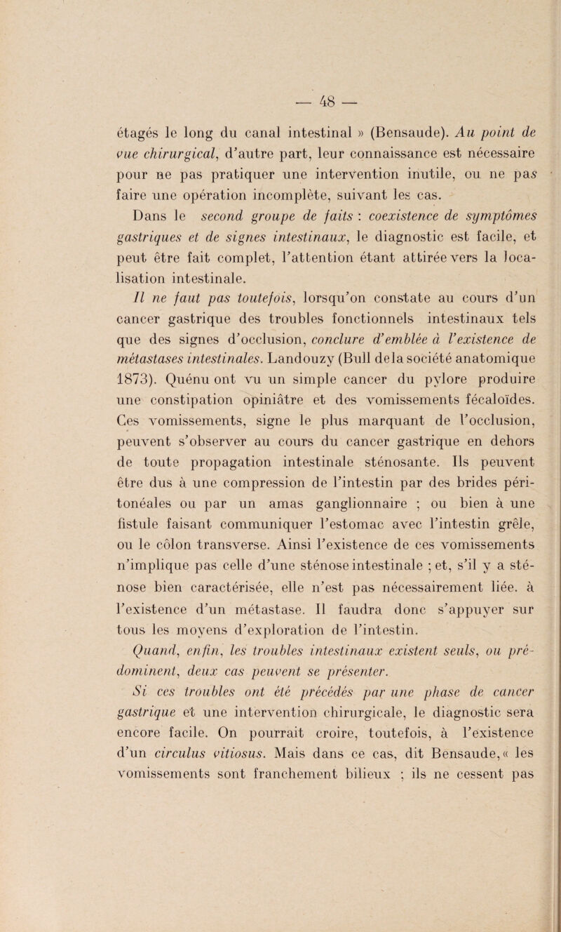 étagés le long du canal intestinal » (Bensaude). Au point de vue chirurgical, d'autre part, leur connaissance est nécessaire pour ne pas pratiquer une intervention inutile, ou ne pas faire une opération incomplète, suivant les cas. Dans le second groupe de faits : coexistence de symptômes gastriques et de signes intestinaux, le diagnostic est facile, et peut être fait complet, l'attention étant attirée vers la loca¬ lisation intestinale. Il ne faut pas toutefois, lorsqu’on constate au cours d'un cancer gastrique des troubles fonctionnels intestinaux tels que des signes d'occlusion, conclure d’emblée à l’existence de métastases intestinales. Landouzy (Bull delà société anatomique 1873). Quénu ont vu un simple cancer du pylore produire une constipation opiniâtre et des vomissements fécaloïdes. Ces vomissements, signe le plus marquant de l’occlusion, 4 peuvent s’observer au cours du cancer gastrique en dehors de toute propagation intestinale sténosante. Ils peuvent être dus à une compression de l’intestin par des brides péri¬ tonéales ou par un amas ganglionnaire ; ou bien à une fistule faisant communiquer l’estomac avec l’intestin grêle, ou le côlon transverse. Ainsi l’existence de ces vomissements n’implique pas celle d’une sténose intestinale ; et, s’il y a sté¬ nose bien caractérisée, elle n’est pas nécessairement liée, à l’existence d’un métastase. Il faudra donc s’appuyer sur tous les moyens d’exploration de l’intestin. Quand, enfin, les troubles intestinaux existent seuls, ou pré¬ dominent, deux cas peuvent se présenter. Si ces troubles ont été précédés par une phase de cancer gastrique et une intervention chirurgicale, le diagnostic sera encore facile. On pourrait croire, toutefois, à l’existence d’un circulus vitiosus. Mais dans ce cas, dit Bensaude, « les vomissements sont franchement bilieux ; ils ne cessent pas