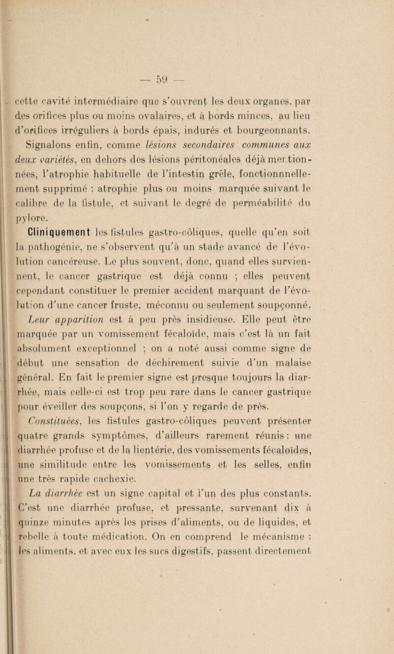 cette cavité intermédiaire que s’ouvrent les deux organes, par des orifices plus ou moins ovalaires, et à bords minces, au lieu d’orifices irréguliers à bords épais, indurés et bourgeonnants. Signalons enfin, comme lésions secondaires communes aux deux variétés, en dehors des lésions péritonéales déjà mention¬ nées, l’atrophie habituelle de l’intestin grêle, fonctionnnelle¬ ment supprimé : atrophie plus ou moins marquée suivant le calibre de la fistule, et suivant le degré de perméabilité du pylore. Cliniquement les fistules gastro-coliques, quelle qu’en soit la pathogénie, ne s’observent qu’à un stade avancé de l’évo¬ lution cancéreuse. Le plus souvent, donc, quand elles survien¬ nent, le cancer gastrique est déjà connu ; elles peuvent cependant constituer le premier accident marquant de l’évo¬ lution d’une cancer fruste, méconnu ou seulement soupçonné. Leur apparition est à peu près insidieuse. Elle peut être marquée par un vomissement fécaloïde, mais c’est là un fait absolument exceptionnel ; on a noté aussi comme signe de début une sensation de déchirement suivie d’un malaise général. En fait le premier signe est presque toujours la diar¬ rhée, mais celle-ci est trop peu rare dans le cancer gastrique pour éveiller des soupçons, si l’on y regarde de près. Constituées, les fistules gastro-côliques peuvent présenter quatre grands symptômes, d’ailleurs rarement réunis : une diarrhée profuse et de la lientérie, des vomissements fécaloïdes, une similitude entre les vomissements et les selles, enfin une très rapide cachexie. La diarrhée est un signe capital et i’un des plus constants. C’est une diarrhée profuse, et pressante, survenant dix à quinze minutes après les prises d’aliments, ou de liquides, et rebelle à toute médication. On en comprend le mécanisme : les aliments, et avec eux les sucs digestifs, passent directement