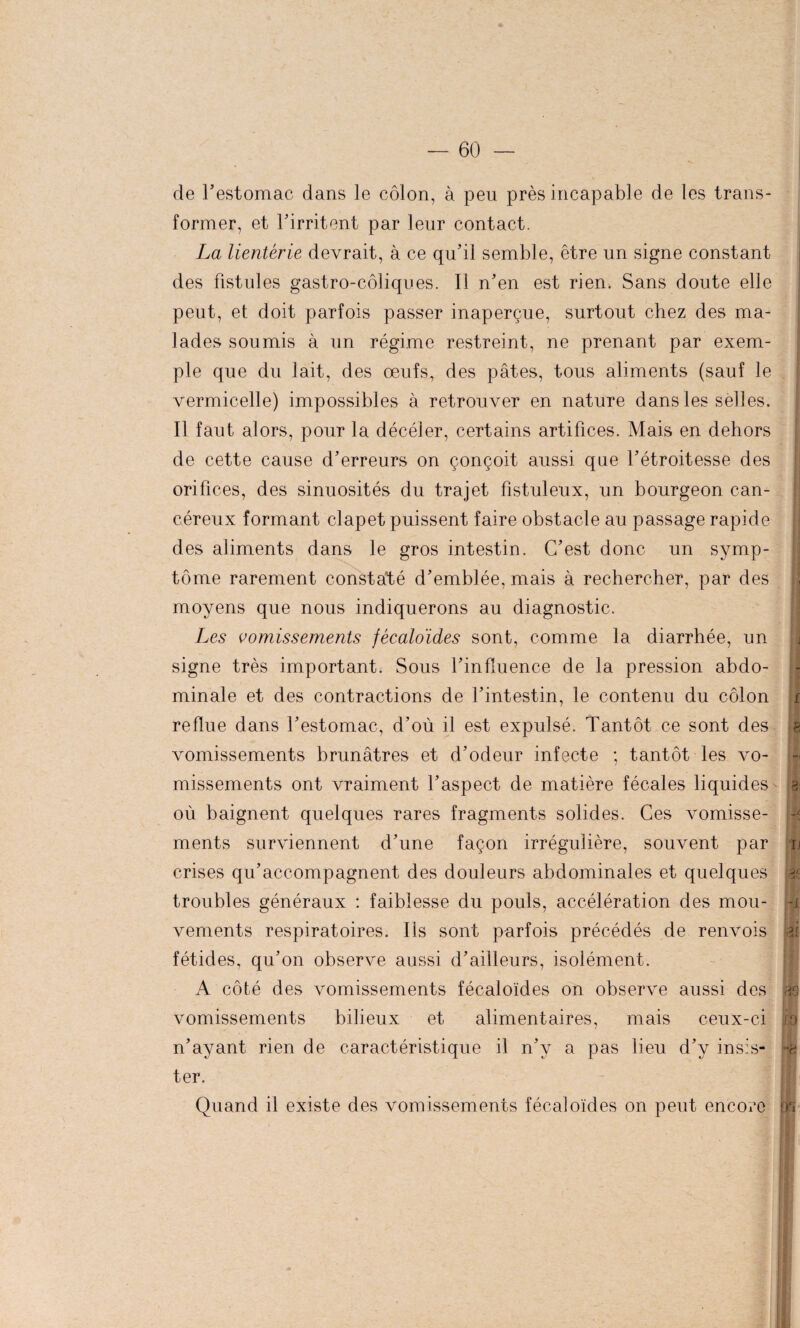 de l’estomac dans le côlon, à peu près incapable de les trans¬ former, et l’irritent par leur contact. La lientérie devrait, à ce qu’il semble, être un signe constant des fistules gastro-côliques. Il n’en est rien. Sans doute elle peut, et doit parfois passer inaperçue, surtout chez des ma¬ lades soumis à un régime restreint, ne prenant par exem¬ ple que du lait, des œufs, des pâtes, tous aliments (sauf le vermicelle) impossibles à retrouver en nature dans les selles. Il faut alors, pour la décéler, certains artifices. Mais en dehors de cette cause d’erreurs on çonçoit aussi que l’étroitesse des orifices, des sinuosités du trajet fistuleux, un bourgeon can¬ céreux formant clapet puissent faire obstacle au passage rapide des aliments dans le gros intestin. C’est donc un symp¬ tôme rarement constaté d’emblée, mais à rechercher, par des moyens que nous indiquerons au diagnostic. Les vomissements fécaloïdes sont, comme la diarrhée, un signe très important. Sous l’influence de la pression abdo¬ minale et des contractions de l’intestin, le contenu du côlon reflue dans l’estomac, d’où il est expulsé. Tantôt ce sont des vomissements brunâtres et d’odeur infecte ; tantôt les vo¬ missements ont vraiment l’aspect de matière fécales liquides où baignent quelques rares fragments solides. Ces vomisse¬ ments surviennent d’une façon irrégulière, souvent par crises qu’accompagnent des douleurs abdominales et quelques troubles généraux : faiblesse du pouls, accélération des mou¬ vements respiratoires. Ils sont parfois précédés de renvois fétides, qu’on observe aussi d’ailleurs, isolément. A côté des vomissements fécaloïdes on observe aussi des vomissements bilieux et alimentaires, mais ceux-ci n’ayant rien de caractéristique il n’y a pas lieu d’y insis¬ ter. Quand il existe des vomissements fécaloïdes on peut encore i j r e u Oc -x [fl i