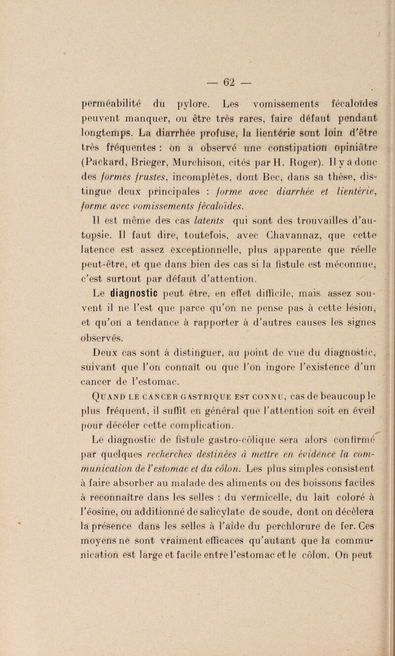 perméabilité du pylore. Les vomissements fécaloïdes peuvent manquer, ou être très rares, faire défaut pendant longtemps. La diarrhée profuse, la lientérie sont loin d'être très fréquentes : on a observé une constipation opiniâtre (Packard, Brieger, Murchison, cités par H. Roger). Il y a donc des formes frustes, incomplètes, dont Bec, dans sa thèse, dis¬ tingue deux principales : forme avec diarrhée et lientérie, forme avec vomissements fécaloïdes. Il est même des cas latents qui sont des trouvailles d’au¬ topsie. Il faut dire, toutefois, avec Chavannaz, que cette latence est assez exceptionnelle, plus apparente que réelle peut-être, et que dans bien des cas si la fistule est méconnue, c’est surtout par défaut d’attention. Le diagnostic peut être, en effet difficile, mais assez sou¬ vent il ne l’est que parce qu’on ne pense pas à cette lésion, et qu’on a tendance à rapporter à d’autres causes les signes observés. Deux cas sont à distinguer, au point de vue du diagnostic, suivant que l’on connaît ou que l’on ingore l’existence d’un cancer de l’estomac. Quand le cancer gastrique est connu, cas de beaucoup le plus fréquent, il suffit en général que l’attention soit en éveil pour décéler cette complication. Le diagnostic de fistule gastro-colique sera alors confirmé par quelques recherches destinées à mettre en évidence la com¬ munication de l’estomac et du côlon. Les plus simples consistent à faire absorber au malade des aliments ou des boissons faciles à reconnaître dans les selles : du vermicelle, du lait coloré à l’éosine, ou additionné de salicylate de soude, dont on décèlera la présence dans les selles à l’aide du perchlorure de fer. Ces moyens né sont vraiment efficaces qu’autant que la commu¬ nication est large et facile entre l’estomac et le côlon. On peut