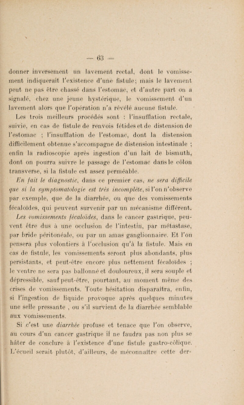 donner inversement un lavement rectal, dont le vomisse¬ ment indiquerait l’existence d’une fistule; mais le lavement peut ne pas être chassé dans l’estomac, et d’autre part on a signalé, chez une jeune hystérique, le vomissement d’un lavement alors que l’opération n’a révélé aucune fistule. Les trois meilleurs procédés sont : l’insufflation rectale, suivie, en cas de fistule de renvois fétides et de distension de l’estomac ; l’insufflation de T estomac, dont la distension difficilement obtenue s’accompagne de distension intestinale ; enfin la radioscopie après ingestion d’un lait de bismuth, dont on pourra suivre le passage de l’estomac dans le côlon transverse, si la fistule est assez perméable. En fait le diagnostic, dans ce premier cas, ne sera difficile que si la symptomatologie est très incomplète, si l’on ii’observe par exemple, que de la diarrhée, ou que des vomissements fécaloïdes, qui peuvent survenir par un mécanisme différent. Les vomissements fécaloïdes, dans le cancer gastrique, peu¬ vent être dus à une occlusion de l’intestin, par métastase, par bride péritonéale, ou par un amas ganglionnaire. Et l’on pensera plus volontiers à l’occlusion qu’à la fistule. Mais en cas de fistule, les vomissements seront plus abondants, plus persistants, et peut-être encore plus nettement fécaloïdes ; le ventre ne sera pas ballonné et douloureux, il sera souple et dépressible, sauf peut-être, pourtant, au moment même des crises de vomissements. Toute hésitation disparaîtra, enfin, si l’ingestion de liquide provoque après quelques minutes une selle pressante , ou s’il survient de la diarrhée semblable aux vomissements. Si .c’est une diarrhée profuse et tenace que l’on observe, au cours d’un cancer gastrique il ne faudra pas non plus se hâter de conclure à l’existence d’une fistule gastro-côlique. L’écueil serait plutôt, d’ailleurs, de méconnaître cette der-