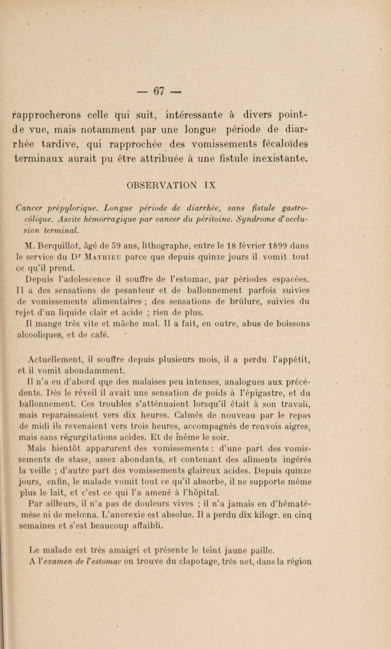 rapprocherons celle qui suit, intéressante à divers point- de vue, mais notamment par une longue période de diar¬ rhée tardive, qui rapprochée des vomissements fécaloïdes terminaux aurait pu être attribuée à une fistule inexistante. OBSERVATION IX Cancer prépylorique. Longue période de diarrhée, sans fistule gastro- colique. Ascite hémorragique par cancer du péritoine. Syndrome d'occlu¬ sion terminal. M. Berquillot, âgé de 59 ans, lithographe, entre le 18 février 1899 dans le service du Dr Mathieu parce que depuis quinze jours il vomit tout ce qu’il prend. Depuis l’adolescence il souffre de l’estomac, par périodes espacées. Il a des sensations de pesanteur et de ballonnement parfois suivies de vomissements alimentaires ; des sensations de brûlure, suivies du rejet d’un liquide clair et acide ; rien de plus. Il mange très vite et mâche mal. Il a fait, en outre, abus de boissons alcooliques, et de café. Actuellement, il souffre depuis plusieurs mois, il a perdu l’appétit, et il vomit abondamment. Il n’a eu d’abord q\|e des malaises peu intenses, analogues aux précé¬ dents. Dès le réveil il avait une sensation de poids à l’épigastre, et du ballonnement. Ces troubles s’atténuaient lorsqu’il était à son travail, mais reparaissaient vers dix heures. Calmés de nouveau par le repas de midi ils revenaient vers trois heures, accompagnés de renvois aigres, mais sans régurgitations acides. Et de même le soir. Mais bientôt apparurent des vomissements : d’une part des vomis¬ sements de stase, assez abondants, et contenant des aliments ingérés la veille ; d’autre part des vomissements glaireux acides. Depuis quinze jours, enfin, le malade vomit tout ce qu’il absorbe, il ne supporte même plus le lait, et c’est ce qui l’a amené à l’hôpital. Par ailleurs, il n’a pas de douleurs vives ; il n’a jamais en d’hématé- mèse ni de melœna. L’anorexie est absolue. Il a perdu dix kilogr. en cinq semaines et s’est beaucoup affaibli. Le malade est très amaigri et présente le teint jaune paille. A Vexamen de l'estomac on trouve du clapotage, très net, dans la région