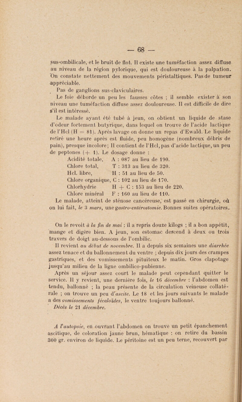 I — 68 — sus-ombilicale, et le bruit de flot. Il existe une tuméfaction assez diffuse au niveau de la région pvlorique, qui est douloureuse à la palpation. On constate nettement des mouvements péristaltiques. Pas de tumeur appréciable. Pas de ganglions sus-claviculaires. Le foie déborde un peu les fausses côtes ; il semble exister à son niveau une tuméfaction diffuse assez douloureuse. Il est difficile de dire s’il est intéressé. Le malade ayant été tubé à jeun, on obtient un liquide de stase d’odeur fortement butyrique, dans lequel on trouve de l’acide lactique de l’Hcl (H = 81). Après lavage on donne un repas d’Ewald. Le liquide retiré une heure après est fluide, peu homogène (nombreux débris de pain), presque incolore; Il contient de l’Hcl,pas d’acide lactique,un peu de peptones (+ 1). Le dosage donne : Acidité totale, A : 087 au lieu de 190. Chlore total, T : 313 au lieu de 320. Hcl. libre, H : 51 au lieu de 50. Chlore organique, C : 102 au lieu de 170. Chlorhydrie H -f C : 153 au lieu de 220. Chlore minéral F : 160 au lieu de 110. Le malade, atteint de sténose cancéreuse, est passé en chirurgie, où on lui fait, le 3 marsy une gastro-entérostomie. Bonnes suites opératoires. On le revoit à la fin de mai : il a repris douze kilogs ; il a bon appétit, mange et digère bien. A jeun, son estomac descend à deux ou trois travers de doigt au-dessous de l’ombilic. Il revient au début de novembre. Il a depuis six semaines une diarrhée assez tenace et du ballonnement du ventre ; depuis dix jours des crampes gastriques, et des vomissements pituiteux le matin. Gros clapotage jusqu’au milieu de la ligne ombilico-pubienne. Après un séjour assez court le malade peut cependant quitter le service. Il y revient, une dernière fois, le 16 décembre : l’abdomen est tendu, ballonné ; la peau présente de la circulation veineuse collaté¬ rale ; on trouve un peu d'ascite. Le 18 et les jours suivants le malade a des vomissements fécaloïdes, le ventre toujours ballonné. Décès le 21 décembre. À tautopsie, en ouvtant l’abdomen on trouvé un petit épanchement ascitique, de coloration jaune brun, hématique : on retire du bassin .300 gr. environ de liquide. Le péritoine est un peu terne, recouvert par