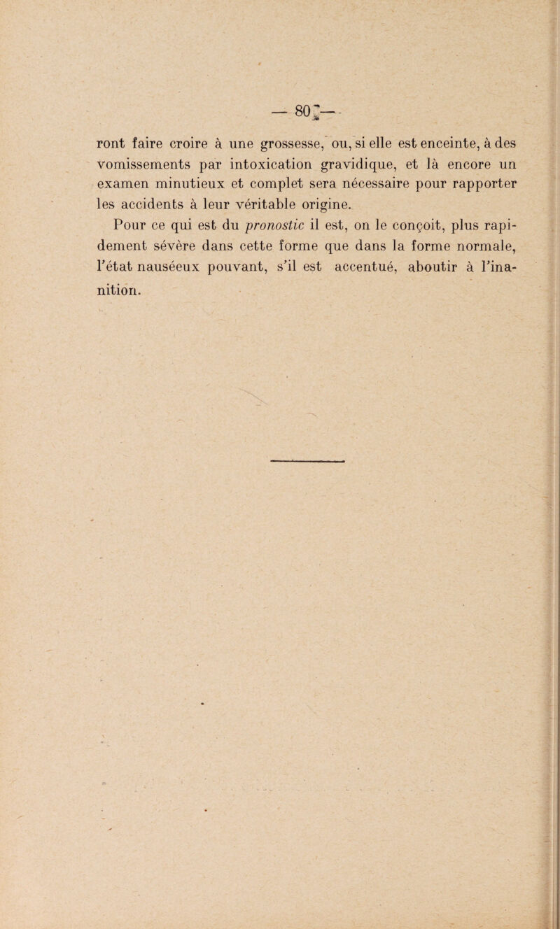 ront faire croire à une grossesse, ou, si elle est enceinte, à des vomissements par intoxication gravidique, et là encore un examen minutieux et complet sera nécessaire pour rapporter les accidents à leur véritable origine. Pour ce qui est du pronostic il est, on le conçoit, plus rapi¬ dement sévère dans cette forme que dans la forme normale, Pétât nauséeux pouvant, s’il est accentué, aboutir à l’ina¬ nition.