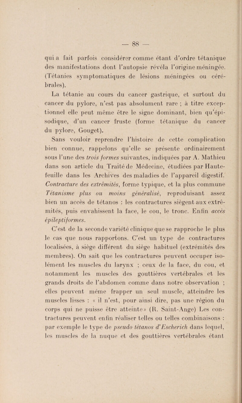 qui a fait parfois considérer comme étant d’ordre tétanique des manifestations dont l’autopsie révéla l’origine méningée. (Tétanies symptomatiques de lésions méningées ou céré¬ brales). La tétanie au cours du cancer gastrique, et surtout du cancer du pylore, n’est pas absolument rare ; à titre excep¬ tionnel elle peut même être le signe dominant, bien qu’épi¬ sodique, d’un cancer fruste (forme tétanique du cancer du pylore, Gouget). Sans vouloir reprendre l’histoire de cette complication bien connue, rappelons qu’elle se présente ordinairement sous l’une des trois formes suivantes, indiquées par A. Mathieu dans son article du Traité de Médecine, étudiées par Haute- feuille dans les Archives des maladies de l’appareil digestif. Contracture des extrémités, forme typique, et la plus commune Tétanisme plus ou moins généralisé, reproduisant assez bien un accès de tétanos : les contractures siègent aux extré¬ mités, puis envahissent la face, le cou, le tronc. Enfin accès épileptiformes. C’est de la seconde variété clinique que se rapproche le plus le cas que nous rapportons. C’est un type de contractures localisées, à siège différent du siège habituel (extrémités des membres). On sait que les contractures peuvent occuper iso¬ lément les muscles du larynx ; ceux de la face, du cou, et notamment les muscles des gouttières vertébrales et les grands droits de l’abdomen comme dans notre observation ; elles peuvent même frapper un seul muscle, atteindre les muscles lisses : « il n’est, pour ainsi dire, pas une région du corps qui ne puisse être atteinte» (R. Saint-Ange) Les con¬ tractures peuvent enfin réaliser telles ou telles combinaisons : par exemple le type de pseudo tétanos d’Escherich dans lequel, les muscles de la nuque et des gouttières vertébrales étant