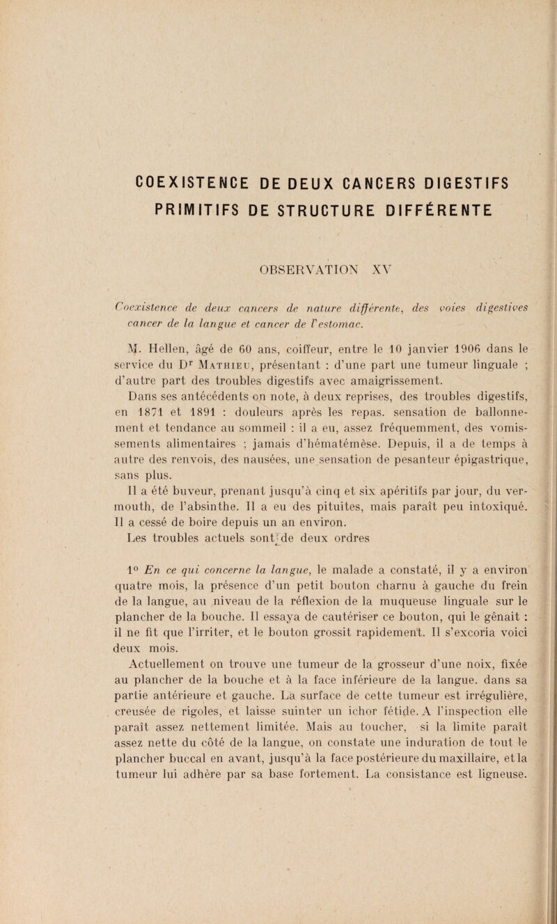 COEXISTENCE DE DEUX CANCERS DIGESTIFS PRIMITIFS DE STRUCTURE DIFFÉRENTE OBSERVATION XV Coexistence de deux cancers de nature différente, des voies digestives cancer de la langue et cancer de Vestomac. M. Hellen, âgé de 60 ans, coiffeur, entre le 10 janvier 1906 dans le service du Dr Mathieu, présentant : d’une part une tumeur linguale ; d’autre part des troubles digestifs avec amaigrissement. Dans ses antécédents on note, à deux reprises, des troubles digestifs, en 1871 et 1891 : douleurs après les repas, sensation de ballonne¬ ment et tendance au sommeil : il a eu, assez fréquemment, des vomis¬ sements alimentaires ; jamais d’hématémèse. Depuis, il a de temps à autre des renvois, des nausées, une sensation de pesanteur épigastrique, sans plus. Il a été buveur, prenant jusqu’à cinq et six apéritifs par jour, du ver¬ mouth, de l’absinthe. Il a eu des pituites, mais paraît peu intoxiqué. Il a cessé de boire depuis un an environ. Les troubles actuels sont£de deux ordres 1° En ce qui concerne la langue, le malade a constaté, il y a environ quatre mois, la présence d’un petit bouton charnu à gauche du frein de la langue, au niveau de la réflexion de la muqueuse linguale sur le plancher de la bouche. Il essaya de cautériser ce bouton, qui le gênait : il ne fit que l’irriter, et le bouton grossit rapidement. Il s’excoria voici deux mois. Actuellement on trouve une tumeur de la grosseur d’une noix, fixée au plancher de la bouche et à la face inférieure de la langue, dans sa partie antérieure et gauche. La surface de cette tumeur est irrégulière, creusée de rigoles, et laisse suinter un ichor fétide. A l’inspection elle paraît assez nettement limitée. Mais au toucher, si la limite paraît assez nette du côté de la langue, on constate une induration de tout le plancher buccal en avant, jusqu’à la face postérieure du maxillaire, et la tumeur lui adhère par sa base fortement. La consistance est ligneuse.