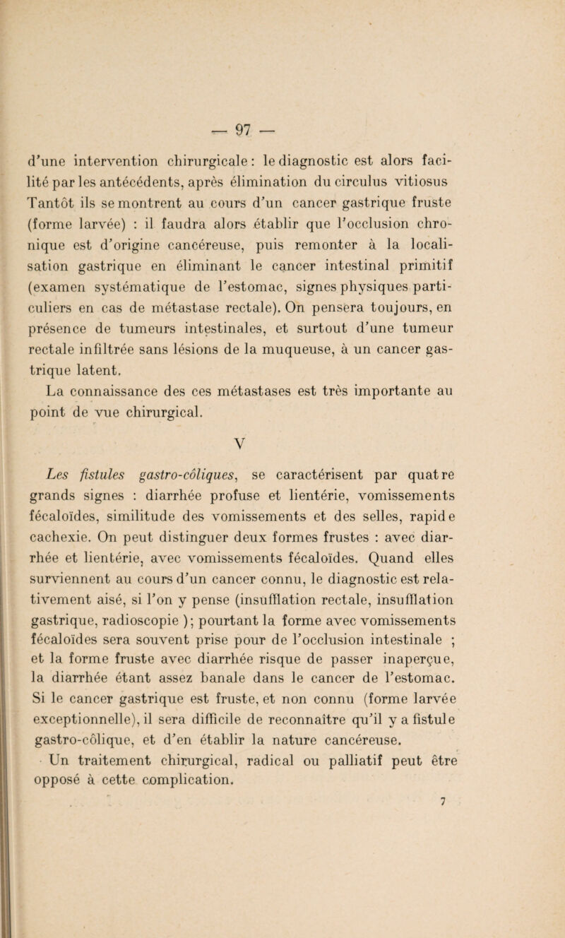 d’une intervention chirurgicale : le diagnostic est alors faci¬ lité par les antécédents, après élimination du circulus vitiosus Tantôt ils se montrent au cours d’un cancer gastrique fruste (forme larvée) : il faudra alors établir que l’occlusion chro¬ nique est d’origine cancéreuse, puis remonter à la locali¬ sation gastrique en éliminant le cancer intestinal primitif (examen systématique de l’estomac, signes physiques parti¬ culiers en cas de métastase rectale). On pensera toujours, en présence de tumeurs intestinales, et surtout d’une tumeur rectale infiltrée sans lésions de la muqueuse, à un cancer gas¬ trique latent. La connaissance des ces métastases est très importante au point de vue chirurgical. r* V Les fistules gastro-coliques, se caractérisent par quatre grands signes : diarrhée profuse et lientérie, vomissements fécaloïdes, similitude des vomissements et des selles, rapide cachexie. On peut distinguer deux formes frustes : avec diar¬ rhée et lientérie, avec vomissements fécaloïdes. Quand elles surviennent au cours d’un cancer connu, le diagnostic est rela¬ tivement aisé, si l’on y pense (insufflation rectale, insufflation gastrique, radioscopie ) ; pourtant la forme avec vomissements fécaloïdes sera souvent prise pour de l’occlusion intestinale ; et la forme fruste avec diarrhée risque de passer inaperçue, la diarrhée étant assez banale dans le cancer de l’estomac. Si le cancer gastrique est fruste, et non connu (forme larvée exceptionnelle), il sera difficile de reconnaître qu’il y a fistule gastro-côlique, et d’en établir la nature cancéreuse. Un traitement chirurgical, radical ou palliatif peut être opposé à cette complication. 7