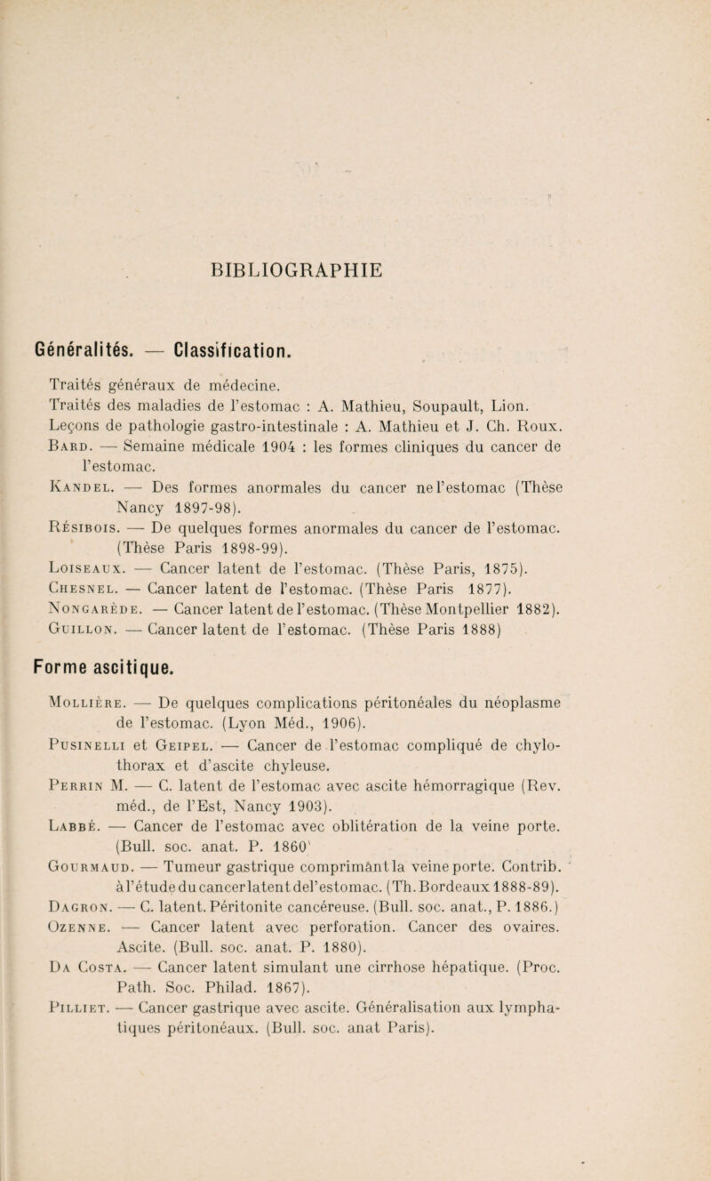 BIBLIOGRAPHIE Généralités. — Classification. » . . Traités généraux de médecine. Traités des maladies de l’estomac : A. Mathieu, Soupault, Lion. Leçons de pathologie gastro-intestinale : A. Mathieu et J. Ch. Roux. Bard. — Semaine médicale 1904 : les formes cliniques du cancer de l’estomac. Ivandel. — Des formes anormales du cancer ne l’estomac (Thèse Nancy 1897-98). Résibois. — De quelques formes anormales du cancer de l’estomac. (Thèse Paris 1898-99). Loiseaux. — Cancer latent de l’estomac. (Thèse Paris, 1875). Chesnel. — Cancer latent de l’estomac. (Thèse Paris 1877). Nongarède. —Cancer latent de l’estomac. (Thèse Montpellier 1882). Guillon. —Cancer latent de l’estomac. (Thèse Paris 1888) Forme ascitique. Mo llière. — De quelques complications péritonéales du néoplasme de l’estomac. (Lyon Méd., 1906). Pusinelli et Geipel. — Cancer de l’estomac compliqué de chylo- thorax et d’ascite chyleuse. Perrin M. — C. latent de l’estomac avec ascite hémorragique (Rev. méd., de l’Est, Nancy 1903). Labbé. — Cancer de l’estomac avec oblitération de la veine porte. (Bull. soc. anat. P. 1860' Gourmaud. — Tumeur gastrique comprimant la veine porte. Contrib. àl’étudeducancerlatentdel’estomac. (Th.Bordeaux 1888-89). Dagron. — C. latent. Péritonite cancéreuse. (Bull. soc. anat., P. 1886.) Üzenne. — Cancer latent avec perforation. Cancer des ovaires. Ascite. (Bull. soc. anat. P. 1880). Da Costa. — Cancer latent simulant une cirrhose hépatique. (Proc. Path. Soc. Philad. 1867). Pilliet. — Cancer gastrique avec ascite. Généralisation aux lympha¬ tiques péritonéaux. (Bull. soc. anat Paris).