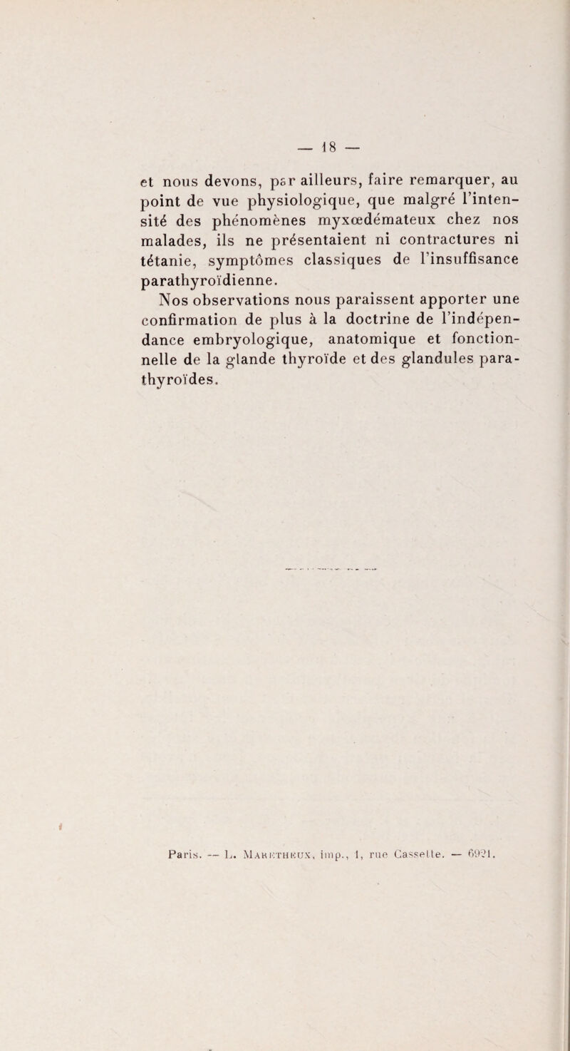 et nous devons, psr ailleurs, faire remarquer, au point de vue physiologique, que malgré l’inten¬ sité des phénomènes myxœdémateux chez nos malades, ils ne présentaient ni contractures ni tétanie, symptômes classiques de l'insuffisance parathyroïdienne. Nos observations nous paraissent apporter une confirmation de plus à la doctrine de l’indépen¬ dance embryologique, anatomique et fonction¬ nelle de la glande thyroïde et des glandules para¬ thyroïdes.