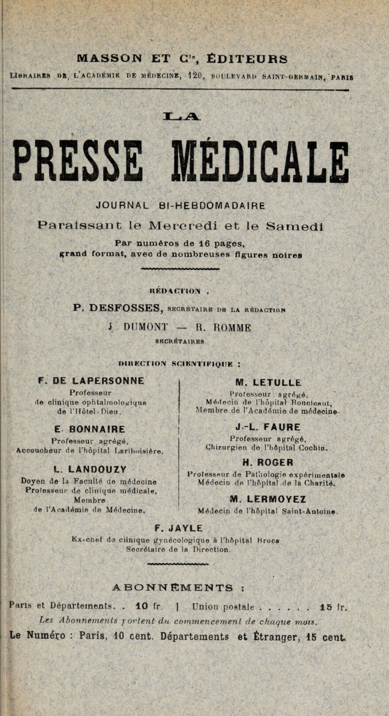 MASSON ET C'% ÉDITEURS LIttK AIDES 1)8. L’aCADÉMIK DE MÉDECINE, 120, BODI.EVARD SAINT-GEHM AIN, PARIS PRESSE MEDICALE JOURNAL BI-HEBDOMADAIRE Paraissant le Mercredi et le Samedi Par numéros de 16 pages, grand format, avec de nombreuses figures noires It Kl) ACTION . P. DESFOSSES, SECRÉTAIRE DK LA RÉDACTION J DUMONT — IL ROMME SECRÉTAIRES IM IIECTION SCIKINTIFI^IIK : F. DE LAPERSONNE Professeur de clinique ophtalmologique de l'Hôtel- Dieu. E BONN AIRE Professeur agrégé, Accoucheur de l’hôpital Lariboisière. L. LANDOUZY Doyen de la Faculté ae médecine Professeur de clinique médicale, Membre de l’Académie de Médecine. M. LETULLE Professeur agrégé, Médecin de l’hôpital Bouoioaui, Membre de l’Académie de médecine- J -L. FAURE Professeur agrégé, Chirurgien de l’hôpital Cochtn. H. ROGER Professeur de Pathologie expérimental© Médecin de l’hôpital de la Charité. M. LERMOYEZ Médecin de l’hôpital Saint-Antoine. F. JAYLE Ex-cnef de clinique gynécologique à l’hôpital Broca Secrétaire de la Direction. ABONNEMENTS : Paris et Départements. . 10 fr. | Union postale.15 Ir. Les Abonnements y orient du commencement de chaque mots. Le Numéro : Paris, 10 cent. Départements et Étranger, 45 cent