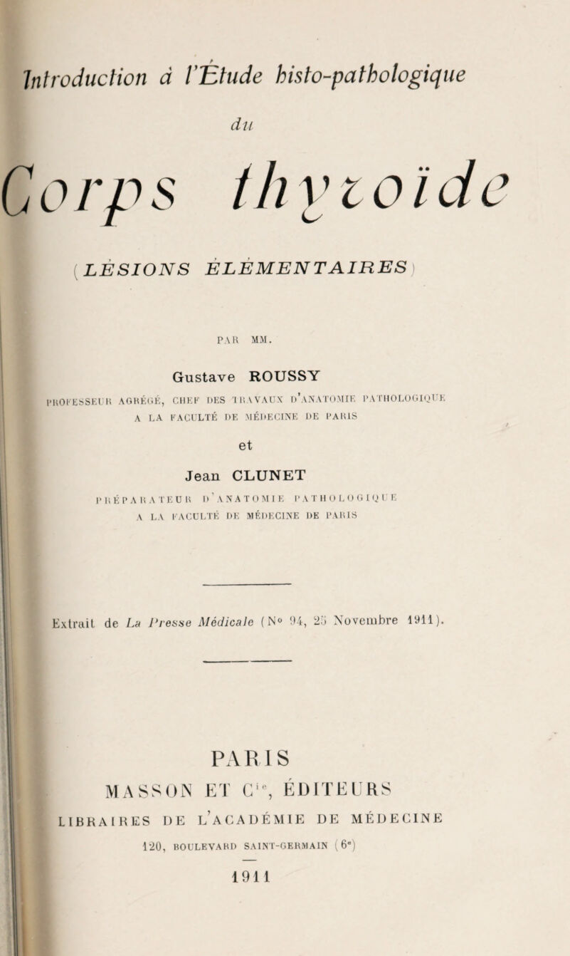 du G o rp s th v i o i d e ■ (LESIONS ELEMENTAIRES PAR MM. Gustave ROUSSY PROCESSEUR A OBÉRÉ, CHEF DES TRAVAUX D’ANATOMIE PATHOLOGIQUE A LA FACULTÉ DE MÉDECINE DE PARIS et Jean CLUNET P R É P A R A T E U R I) ’ A N A T O M I E P A T H O L O G I Q U E A LA FACULTÉ DE MÉDECINE DE PARIS ! - Extrait de La Presse Médicale (N<> 94, 25 Novembre 1911). PA R IS MASSON ET C‘% ÉDITEURS LIBRAIRES DE LA CA DÉ MIE DE MÉDECINE 1*20, BOULEVARD SAINT-GERMAIN (6e) 1911