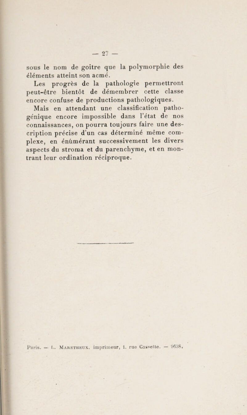 sous le nom de goitre que la polymorphie des éléments atteint son acmé. Les progrès de la pathologie permettront peut-être bientôt de démembrer cette classe encore confuse de productions pathologiques. Mais en attendant une classification patho¬ génique encore impossible dans l’état de nos connaissances, on pourra toujours faire une des¬ cription précise d’un cas déterminé même com¬ plexe, en énumérant successivement les divers aspects du stroma et du parenchyme, et en mon¬ trant leur ordination réciproque.