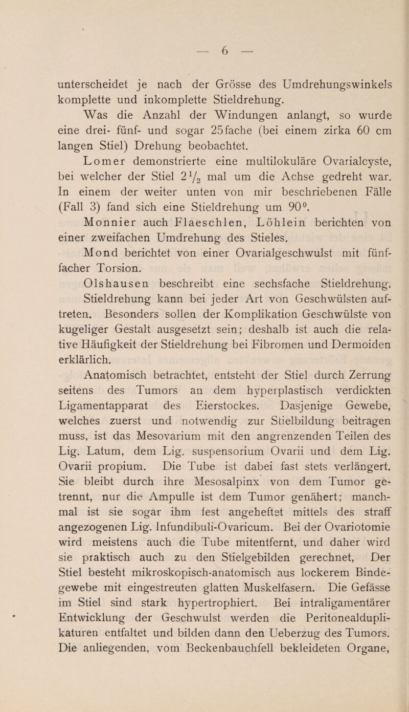 unterscheidet je nach der Grösse des Umdrehungswinkels komplette und inkomplette Stieldrehung. Was die Anzahl der Windungen anlangt, so wurde eine drei- fünf- und sogar 25 fache (bei einem zirka 60 cm langen Stiel) Drehung beobachtet. Lomer demonstrierte eine multilokulare Ovarialcyste, bei welcher der Stiel 2x/2 mal um die Achse gedreht war. In einem der weiter unten von mir beschriebenen Fälle (Fall 3) fand sich eine Stieldrehung um 90°. Monnier auch Flaeschlen, Löhlein berichten von einer zweifachen Umdrehung des Stieles. Mond berichtet von einer Ovarialgeschwulst mit fünf¬ facher Torsion. Olshausen beschreibt eine sechsfache Stieldrehung. Stieldrehung kann bei jeder Art von Geschwülsten auf- treten. Besonders sollen der Komplikation Geschwülste von kugeliger Gestalt ausgesetzt sein; deshalb ist auch die rela¬ tive Häufigkeit der Stieldrehung bei Fibromen und Dermoiden erklärlich. Anatomisch betrachtet, entsteht der Stiel durch Zerrung seitens des Tumors an dem hyperplastisch verdickten Ligamentapparat des Eierstockes. Dasjenige Gewebe, welches zuerst und notwendig zur Stielbildung beitragen muss, ist das Mesovarium mit den angrenzenden Teilen des Lig. Latum, dem Lig. Suspensorium Ovarii und dem Lig. Ovarii propium. Die Tube ist dabei fast stets verlängert. Sie bleibt durch ihre Mesosalpinx von dem Tumor ge¬ trennt, nur die Ampulle ist dem Tumor genähert; manch¬ mal ist sie sogar ihm fest angeheftet mittels des straff angezogenen Lig. Infundibuli-Ovaricum. Bei der Ovariotomie wird meistens auch die Tube mitentfernt, und daher wird sie praktisch auch zu den Stielgebilden gerechnet, Der Stiel besteht mikroskopisch-anatomisch aus lockerem Binde¬ gewebe mit eingestreuten glatten Muskelfasern. Die Gefässe im Stiel sind stark hypertrophiert. Bei intraligamentärer Entwicklung der Geschwulst werden die Peritonealdupli- katuren entfaltet und bilden dann den Ueberzug des Tumors. Die anliegenden, vom Beckenbauchfell bekleideten Organe,