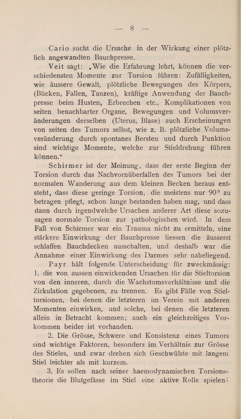 Car io sucht die Ursache in der Wirkung einer plötz¬ lich angewandten Bauchpresse. Veit sagt: „Wie die Erfahrung lehrt, können die ver¬ schiedensten Momente zur Torsion führen: Zufälligkeiten, wie äussere Gewalt, plötzliche Bewegungen des Körpers, (Bücken, Fallen, Tanzen), kräftige Anwendung der Bauch¬ presse beim Husten, Erbrechen etc., Komplikationen von seiten benachbarter Organe, Bewegungen und Volumsver- änderungen derselben (Uterus, Blase) auch Erscheinungen von seiten des Tumors selbst, wie z. B. plötzliche Volums¬ veränderung durch spontanes Bersten und durch Punktion sind wichtige Momente, welche zur Stieldrehung führen können.“ Schirmer ist der Meinung, dass der erste Beginn der Torsion durch das Nachvornüberfallen des Tumors bei der normalen Wanderung aus dem kleinen Becken heraus ent¬ steht, dass diese geringe Torsion, die meistens nur 90° zu betragen pflegt, schon lange bestanden haben mag, und dass dann durch irgendwelche Ursachen anderer Art diese sozu¬ sagen normale Torsion zur pathologischen wird. In dem Fall von Schirmer war ein Trauma nicht zu ermitteln, eine stärkere Einwirkung der Bauchpresse Hessen die äusserst schlaffen Bauchdecken ausschalten, und deshalb war die Annahme einer Einwirkung des Darmes sehr naheliegend. Payr hält folgende Unterscheidung für zweckmässig: 1. die von aussen ein wirkenden Ursachen für die Stieltorsion von den inneren, durch die Wachstumsverhältnisse und die Zirkulation gegebenen, zu trennen. Es gibt Fälle von Stiel¬ torsionen, bei denen die letzteren im Verein mit anderen Momenten einwirken, und solche, bei denen die letzteren allein in Betracht kommen; auch ein gleichzeitiges Vor¬ kommen beider ist vorhanden. 2. Die Grösse, Schwere und Konsistenz eines Tumors sind wichtige Faktoren, besonders im Verhältnis zur Grösse des Stieles, und zwar drehen sich Geschwülste mit langem Stiel leichter als mit kurzem. 3. Es sollen nach seiner haemodynamischen Torsions¬ theorie die Blutgefässe im Stiel eine aktive Rolle spielen!