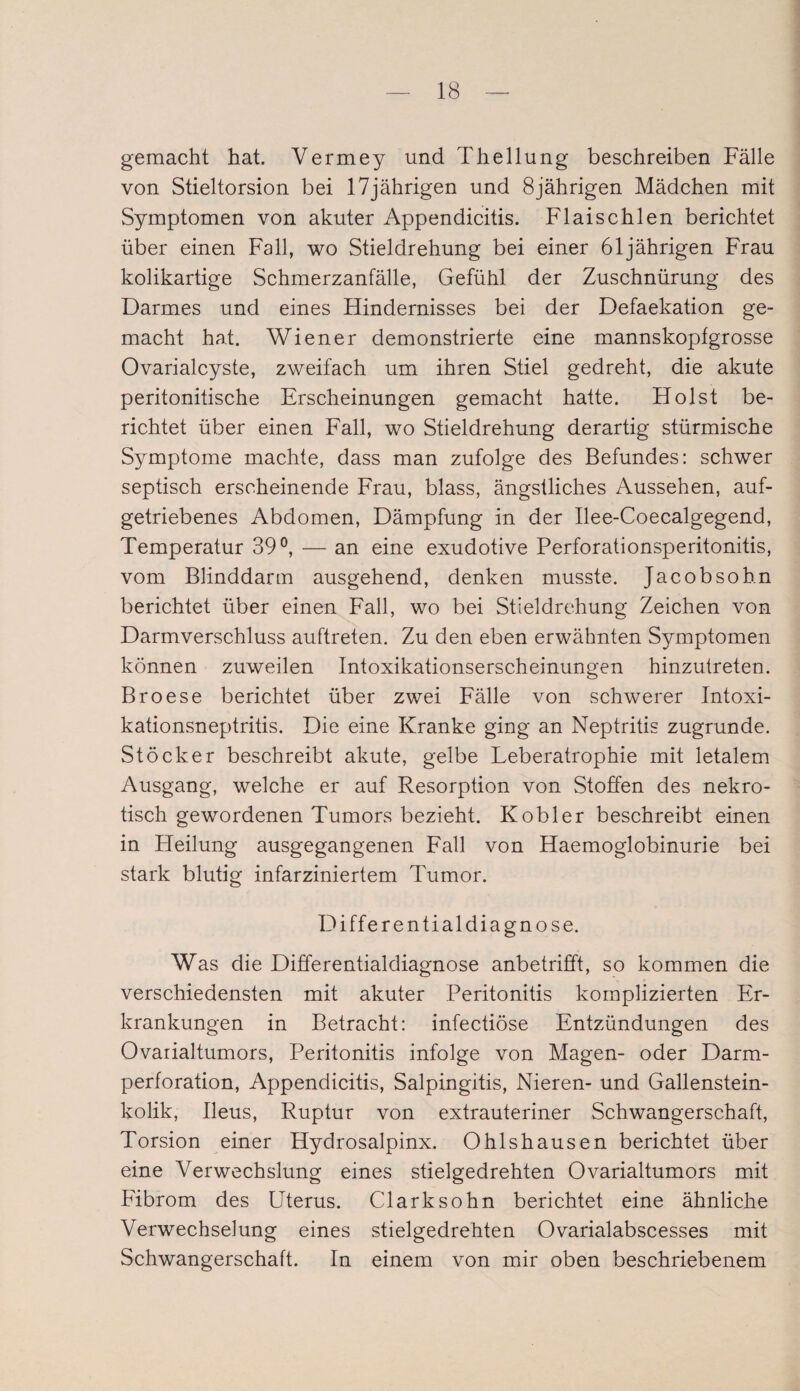 gemacht hat. Vermey und Thellung beschreiben Fälle von Stieltorsion bei 17jährigen und 8jährigen Mädchen mit Symptomen von akuter Appendicitis. Flaischlen berichtet über einen Fall, wo Stieldrehung bei einer 61jährigen Frau kolikartige Schmerzanfälle, Gefühl der Zuschnürung des Darmes und eines Hindernisses bei der Defaekation ge¬ macht hat. Wiener demonstrierte eine mannskopfgrosse Ovarialcyste, zweifach um ihren Stiel gedreht, die akute peritonitische Erscheinungen gemacht hatte. Holst be¬ richtet über einen Fall, wo Stieldrehung derartig stürmische Symptome machte, dass man zufolge des Befundes: schwer septisch erscheinende Frau, blass, ängstliches Aussehen, auf¬ getriebenes Abdomen, Dämpfung in der Ilee-Coecalgegend, Temperatur 39°, — an eine exudotive Perforationsperitonitis, vom Blinddarm ausgehend, denken musste. Jacobsohn berichtet über einen Fall, wo bei Stieldrehung Zeichen von Darmverschluss auftreten. Zu den eben erwähnten Symptomen können zuweilen Intoxikationserscheinungen hinzutreten. Broese berichtet über zwei Fälle von schwerer Intoxi- kationsneptritis. Die eine Kranke ging an Neptritis zugrunde. Stöcker beschreibt akute, gelbe Leberatrophie mit letalem Ausgang, welche er auf Resorption von Stoffen des nekro¬ tisch gewordenen Tumors bezieht. Kobler beschreibt einen in Heilung ausgegangenen Fall von Haemoglobinurie bei stark blutig infarziniertem Tumor. Differentialdiagnose. Was die Differentialdiagnose anbetrifft, so kommen die verschiedensten mit akuter Peritonitis komplizierten Er¬ krankungen in Betracht: infectiöse Entzündungen des Ovarialtumors, Peritonitis infolge von Magen- oder Darm¬ perforation, Appendicitis, Salpingitis, Nieren- und Gallenstein¬ kolik, Ileus, Ruptur von extrauteriner Schwangerschaft, Torsion einer Hydrosalpinx. Ohlshausen berichtet über eine Verwechslung eines stielgedrehten Ovarialtumors mit Fibrom des Uterus. Clark so hn berichtet eine ähnliche Verwechselung eines stielgedrehten Ovarialabscesses mit Schwangerschaft. In einem von mir oben beschriebenem