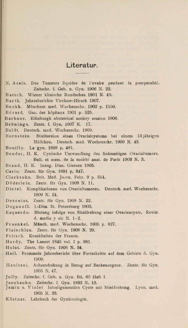 Literatur. N. Azais. Des Tumeurs liquides de l’ovaire pendant Ja puerperalite. Zeitschr. f. Geb. n. Gyn. 1906 N. 22. Bätsch. Wiener klinische Rundschau 1901 N. 49. Barth. Jahresberichte Virchow-Hirsch 1907. Beckh. Münchner med. Wochenschr. 1902 p. 1550. Berard. Gaz. des höpitaux 1901 p. 525. Barbour. Edinburgh obstetrical society session 1906. Brünings. Zentr. f. Gyn. 1907 N. 17. Boldt. Deutsch, med. Wochenschr. 1909. Bornstein. Stieltorsion eines Ovarialcystoms bei einem 13 jährigen Mädchen. Deutsch, med. Wochenschr. 1909 N. 48. Bouilly. La gyn. 1898 p. 481. Bender, H. K. Cystische Umwandlung des linksseitigen Ovarialtumors. Bull, et mem. de la societe anat. de Paris 1903 N. 3. Brand, H. K. Inaug. Diss. Giessen 1905. Car io. Zentr. für Gyn. 1891 p, 347. Clarksohn. Brit. Med. Joorn. Febr. 9 p. 314. Döderlein. Zentr. für Gyn. 1908 N. 11. Dietel. Komplikationen von Ovarialtumoren. Deutsch, med. Wochenschr. 1909 N. 24. Deseniss. Zentr. für Gyn. 1908 N. 22. Doganoff. I.-Diss. St. Petersburg 1903. Esquerdo. Blutung infolge von Stieldrehung einer Ovariencyste. Revist. d. medie y eir N. 1-2. Fraenkel. Münch, med. Wochenschr. 1905 p. 827. Flaischlen. Zentr. für Gyn. 1908 N. 29. Fritsch. Krankheiten der Frauen. Hardy. The Lancet 1845 vol. I p. 381. Holst. Zentr. für Gyn. 1906 N. 34. Heil. Frommeis Jahresbericht über Fortschritte auf dem Gebiete d. G}rn. 1909. Haultani. Achsendrehung in Bezug auf Beckenorgane. Zentr. für Gyn. 1905 N. 47. Jolly. Zeitschr. f. Geb. u. Gyn. Bd. 60 Heft I. Jacobsohn. Zeitschr. f. Gyn. 1893 N. 13. Jamin u. Violet Intraligamentäre Cyste mit Stieldrehung. Lyon. med. 1905 N. 33. Küstner. Lehrbuch der Gynäccologie.