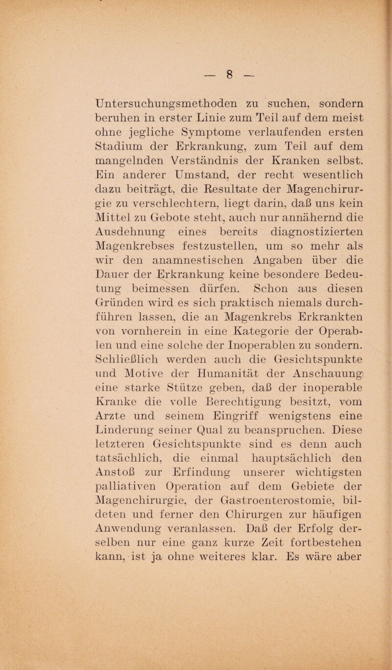 Untersuchungsmethoden zu suchen, sondern beruhen in erster Linie zum Teil auf dem meist ohne jegliche Symptome verlaufenden ersten Stadium der Erkrankung, zum Teil auf dem mangelnden Verständnis der Kranken selbst. Ein anderer Umstand, der recht wesentlich dazu beiträgt, die Resultate der Magenchirur¬ gie zu verschlechtern, liegt darin, daß uns kein Mittel zu Gebote steht, auch nur annähernd die Ausdehnung eines bereits diagnostizierten Magenkrebses festzustellen, um so mehr als wir den anamnestischen Angaben über die Dauer der Erkrankung keine besondere Bedeu¬ tung beimessen dürfen. Schon aus diesen Gründen wird es sich praktisch niemals durch¬ führen lassen, die an Magenkrebs Erkrankten von vornherein in eine Kategorie der Operab¬ len und eine solche der Inoperablen zu sondern. Schließlich werden auch die Gesichtspunkte und Motive der Humanität der Anschauung eine starke Stütze geben, daß der inoperable Kranke die volle Berechtigung besitzt, vom Arzte und seinem Eingriff wenigstens eine Linderung seiner Qual zu beanspruchen. Diese letzteren Gesichtspunkte sind es denn auch tatsächlich, die einmal hauptsächlich den Anstoß zur Erfindung unserer wichtigsten palliativen Operation auf dem Gebiete der Magenchirurgie, der Gastroenterostomie, bil¬ deten und ferner den Chirurgen zur häufigen Anwendung veranlassen. Daß der Erfolg der¬ selben nur eine ganz kurze Zeit fortbestehen kann, ist ja ohne weiteres klar. Es wäre aber