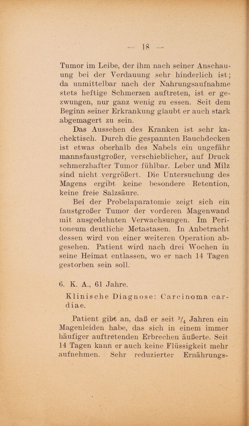 Tumor im Leibe, der ihm nach seiner Anschau¬ ung bei der Verdauung sehr hinderlich ist; da unmittelbar nach der Nahrungsaufnahme stets heftige Schmerzen auftreten, ist er ge¬ zwungen, nur ganz wenig zu essen. Seit dem Beginn seiner Erkrankung glaubt er auch stark abgemagert zu sein. Das Aussehen des Kranken ist sehr ka- chektisch. Durch die gespannten Bauchdecken ist etwas oberhalb des Nabels ein ungefähr mannsfaustgroßer, verschieblicher, auf Druck schmerzhafter Tumor fühlbar. Leber und Milz sind nicht vergrößert. Die Untersuchung des Magens ergibt keine besondere Eetention, keine freie Salzsäure. Bei der Probelaparatomie zeigt sich ein faustgroßer Tumor der vorderen Magenwand mit ausgedehnten Verwachsungen. Im Peri¬ toneum deutliche Metastasen. In Anbetracht dessen wird von einer weiteren Operation ab¬ gesehen. Patient wird nach drei Wochen in seine Heimat entlassen, wo er nach 14 Tagen gestorben sein soll. 6. K. A., 61 Jahre. Klinische Diagnose: Carcinoma car- diae. Patient gibt an, daß er seit V4 Jahren ein Magenleiden habe, das sich in einem immer häufiger auftretenden Erbrechen äußerte. Seit 14 Tagen kann er auch keine Flüssigkeit mehr aufnehmen. Sehr reduzierter Ernährungs-