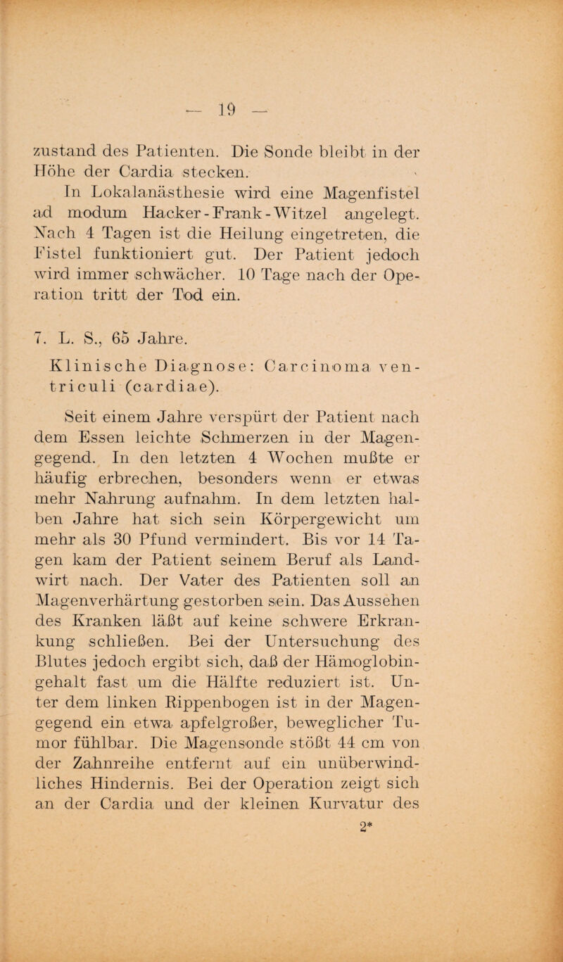 Zustand des Patienten. Die Sonde bleibt in der Höhe der Cardia stecken. In Lokalanästhesie wird eine Magenfistel ad modum Hacker-Frank-Witzei angelegt. Nach 4 Tagen ist die Heilung eingetreten, die Fistel funktioniert gut. Der Patient jedoch wird immer schwächer. 10 Tage nach der Ope¬ ration tritt der Tod ein. 7. L. S., 65 Jahre. Klinische Diagnose: Carcinoma v e n - triculi (cardiae). Seit einem Jahre verspürt der Patient nach dem Essen leichte Schmerzen in der Magen¬ gegend. In den letzten 4 Wochen mußte er häufig erbrechen, besonders wenn er etwas mehr Nahrung aufnahm. In dem letzten hal¬ ben Jahre hat sich sein Körpergewicht um mehr als 30 Pfund vermindert. Bis vor 14 Ta¬ gen kam der Patient seinem Beruf als Land¬ wirt nach. Der Vater des Patienten soll an Magenverhärtung gestorben sein. Das Aussehen des Kranken läßt auf keine schwere Erkran¬ kung schließen. Bei der Untersuchung des Blutes jedoch ergibt sich, daß der Hämoglobin¬ gehalt fast um die Hälfte reduziert ist. Un¬ ter dem linken Eippenbogen ist in der Magen¬ gegend ein etwa apfelgroßer, beweglicher Tu¬ mor fühlbar. Die Magensonde stößt 44 cm von der Zahnreihe entfernt auf ein unüberwind¬ liches Hindernis. Bei der Operation zeigt sich an der Cardia und der kleinen Kurvatur des 2*