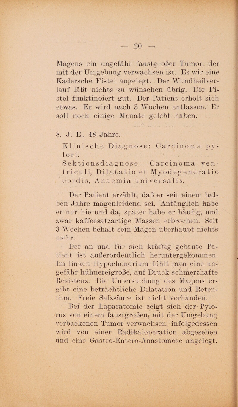 Magens ein ungefähr faustgroßer Tumor, der mit der Umgebung verwachsen ist. Es wir eine Kadersche Fistel angelegt. Der Wundheilver¬ lauf läßt nichts zu wünschen übrig. Die Fi¬ stel funktinoiert gut. Der Patient erholt sich etwas. Er wird nach 3 Wochen entlassen. Fr soll noch einige Monate gelebt haben. 8. J. E., 48 Jahre. Klinische Diagnose: Carcinoma py¬ lori. Sektionsdiagnose: Carcinoma ven- triculi, Dilatatio et Myodegeneratio cordis, Anaemia universalis. Der Patient erzählt, daß er seit einem hal¬ ben Jahre magenleidend sei. Anfänglich habe er nur hie und da, später habe er häufig, und zwar kaffeesatzartige Massen erbrochen. Seit 3 Wochen behält sein Magen überhaupt nichts mehr. Der an und für sich kräftig gebaute Pa¬ tient ist- außerordentlich heruntergekommen. Im linken Hypochondrium fühlt man eine un¬ gefähr hühnereigroße, auf Druck schmerzhafte Kesistenz. Die Untersuchung des Magens er¬ gibt eine beträchtliche Dilatation und Reten¬ tion. Freie Salzsäure ist nicht vorhanden. Bei der Laparatomie zeigt sich der Pylo- rus von einem faustgroßen^ mit der Umgebung verbackenen Tumor verwachsen, infolgedessen wird von einer Radikaloperation abgesehen und eine Gastro-Entero-Anastomose angelegt.