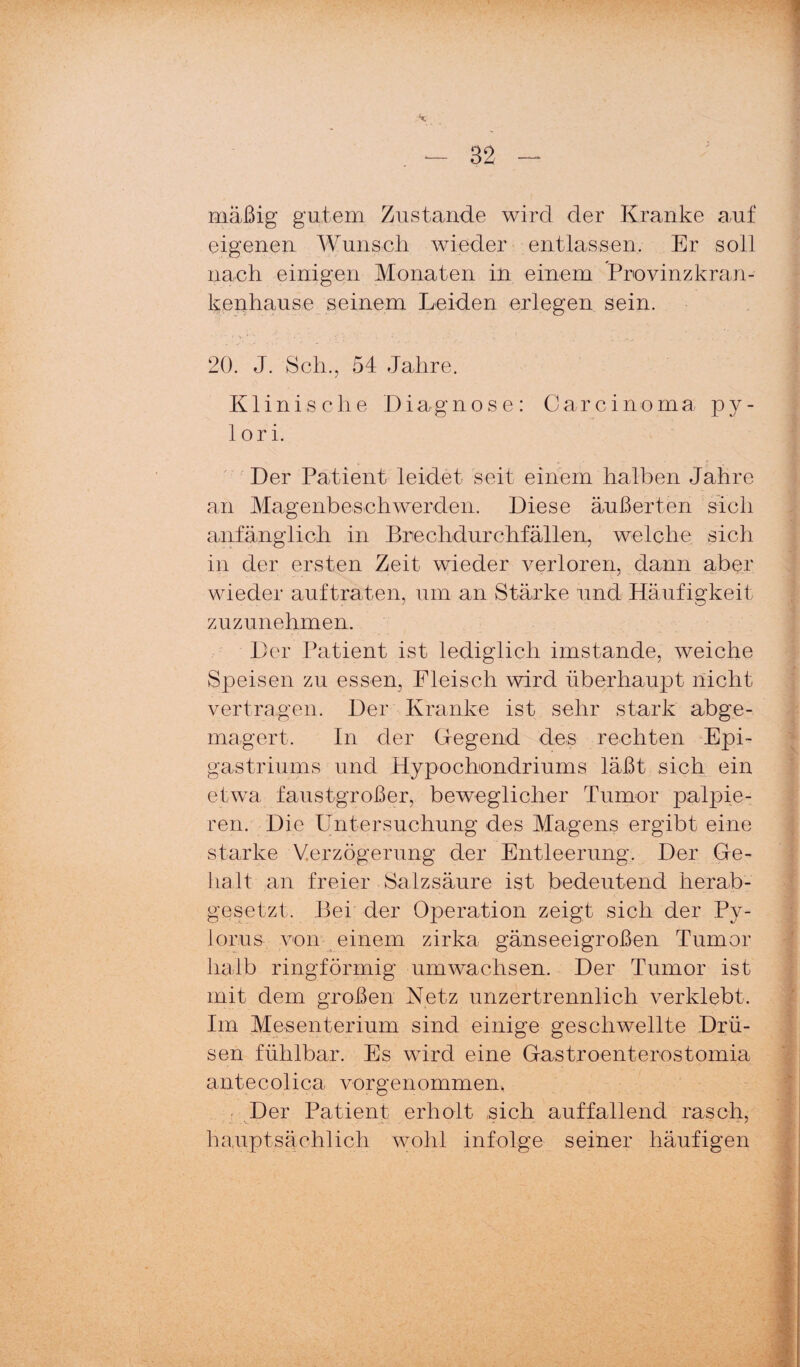 mäßig gutem Zustande wird der Kranke auf eigenen Wunscli wieder entlassen. Er soll nach einigen Monaten in einem Provinzkran¬ kenhause seinem Leiden erlegen sein. 20. J. Sch., 54 Jahre. Klinische 14iagnose: Carcinoma py¬ lori. Der Patient leidet seit einem halben Jahre an Magenbeschwerden. Diese äußerten sich anfänglich in Brechdurchfällen, welche sich in der ersten Zeit wieder verloren, dann aber wieder auf traten, um an Stärke und Pläufigkeit zuzunehmen. Der Patient ist lediglich imstande, weiche Speisen zu essen, Fleisch wird überhaujot nicht vertragen. Der Kranke ist sehr stark abge- magert. In der Gegend des rechten Epi- gastriums und Hypochondriums läßt sich ein etwa faustgroßer, beweglicher Tumor palpie- ren. Die Untersuchung des Magens ergibt eine starke Verzögerung der Entleerung. Der Ge- lialt an freier Salzsäure ist bedeutend herab¬ gesetzt. Bei der Operation zeigt sich der Py- lorus von ^ einem zirka gänseeigroßen Tumor halb ringförmig umwachsen. Der Tumor ist mit dem großen Netz unzertrennlich verklebt. Im Mesenterium sind einige geschwellte Drü¬ sen fühlbar. Es wird eine Gastroenterostomia antecolica vorgenommen. ■ Der Patient erholt sich auffallend rasch, hauptsächlich wohl infolge seiner häufigen