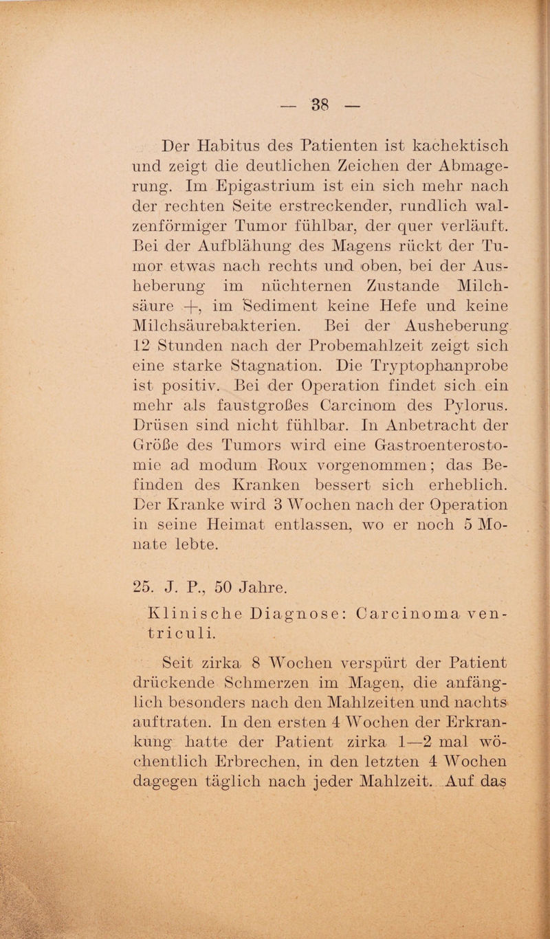 Der Habitus des Patienten ist kachektisch und zeigt die deutlichen Zeichen der Abmage¬ rung. Im Epigastrium ist ein sich mehr nach der rechten Seite erstreckender, rundlich wal¬ zenförmiger Tumor fühlbar, der quer verläuft. Bei der Aufblähung des Magens rückt der Tu¬ mor etwas nach rechts und oben, bei der Aus¬ heberung im nüchternen Zustande Milch¬ säure +, im Sediment keine Hefe und keine Milchsäurebakterien. Bei der Ausheberung 12 Stunden nach der Probemahlzeit zeigt sich eine starke Stagnation. Die Tryptophanprobe ist positiv. Bei der Operation findet sich ein mehr als faustgroßes Carcinom des Pylorus. Drüsen sind nicht fühlbar. In Anbetracht der Größe des Tumors wird eine Gastroenterosto¬ mie ad modum Poux vorgenommen; das Be¬ finden des Kranken bessert sich erheblich. Der Kranke wird 3 Wochen nach der Operation in seine Heimat entlassen, wo er noch 5 Mo¬ nate lebte. 25. J. P., 50 Jahre. Klinische Diagnose: Carcinoma ven- triculi. Seit zirka 8 Wochen verspürt der Patient drückende Schmerzen im Magen, die anfäng¬ lich besonders nach den Mahlzeiten und nachts auf traten. In den ersten 4 Wochen der Erkran¬ kung hatte der Patient zirka 1—2 mal wö¬ chentlich Erbrechen, in den letzten 4 Wochen dagegen täglich nach jeder Mahlzeit. Auf das