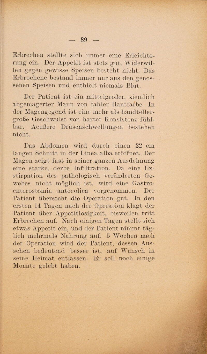 Erbrechen stellte sich immer eine Erleichte¬ rung ein. Der Appetit ist stets gut, Widerwil¬ len gegen gewisse Speisen besteht nicht. Das Erbrochene bestand immer nur aus den genos¬ senen Speisen und enthielt niemals Blut. Der Patient ist ein mittelgroßer, ziemlich abgemagerter Mann von fahler Hautfarbe. In der Magengegend ist eine mehr als handteller¬ große Geschwulst von harter Konsistenz fühl¬ bar. Aeußere Drüsenschwellungen bestehen nicht. Das Abdomen wird durch einen 22 cm langen Schnitt in der Linea alba eröffnet. Der Magen zeigt fast in seiner ganzen Ausdehnung eine starke, derbe Infiltration. Da eine Ex¬ stirpation des pathologisch veränderten Ge¬ webes nicht möglich ist, wird eine Gastro- enterostomia antecolica vorgenommen. Der Patient übersteht die Operation gut. In den ersten 14 Tagen nach der Operation klagt der Patient über Appetitlosigkeit, bisweilen tritt Erbrechen auf. Nach einigen Tagen stellt sich etwas Appetit ein, und der Patient nimmt täg¬ lich mehrmals Nahrung auf. 5 Wochen nach der Operation wird der Patient, dessen Aus¬ sehen bedeutend besser ist, auf Wunsch in seine Heimat entlassen. Er soll noch einige Monate gelebt haben.