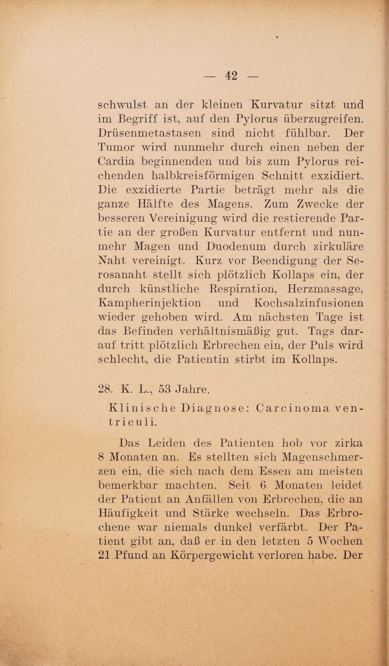 schwillst an der kleinen Kurvatur sitzt und im Begriff ist, auf den Pylorus überzugreifen. Drüsenmetastasen sind nicht fühlbar. Der Tumor wird nunmehr durch einen neben der Cardia beginnenden und bis zum Pylorus rei¬ chenden halbkreisförmigen Schnitt exzidiert. Die exzidierte Partie beträgt mehr als die ganze Hälfte des Magens. Zum Zwecke der besseren Vereinigung wird die restierende Par¬ tie an der großen Kurvatur entfernt und nun¬ mehr Magen und Duodenum durch zirkuläre Naht vereinigt. Kurz vor Beendigung der Se- rosanaht stellt sich plötzlich Kollaps ein, der durch künstliche Eespiration, Herzmassage, Kampherinjektion und Kochsalzinfusionen wieder gehoben wird. Am nächsten Tage ist das Befinden verhältnismäßig gut. Tags dar¬ auf tritt plötzlich Erbrechen ein, der Puls wird schlecht, die Patientin stirbt im Kollaps. 28. K. L., 53 Jahre. Klinische Diagnose: Carcinoma ven- triculi. Das Leiden des Patienten hob vor zirka 8 Monaten an. Es stellten sich Magenschmer¬ zen ein, die sich nach dem Essen am meisten bemerkbar machten. Seit 6 Monaten leidet der Patient an Anfällen von Erbrechen, die an Häufigkeit und Stärke wechseln. Das Erbro¬ chene war niemals dunkel verfärbt. Der Pa¬ tient gibt an, daß er in den letzten 5 Wochen 21,Pfund an Körpergewicht verloren habe. Der