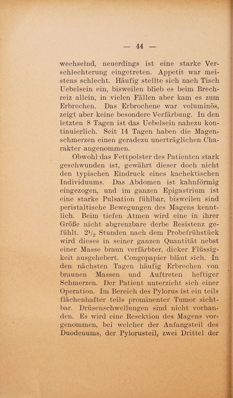 wechselnd, neuerdings ist eine starke Ver¬ schlechterung eingetreten. Appetit war mei¬ stens schlecht. Häufig stellte sich nach Tisch Uebelsein ein, bisweilen blieb es beim Brech¬ reiz allein, in vielen Fällen aber kam es zum Erbrechen. Das Erbrochene war voluminös, zeigt aber keine besondere Verfärbung. In den letzten 8 Tagen ist das Uebelsein nahezu kon¬ tinuierlich. Seit 14 Tagen haben die Magen¬ schmerzen einen geradezu unerträglichen Cha¬ rakter angenommen. Obwohl das Fettpolster des Patienten stark geschwunden ist, gewährt dieser doch nicht den typischen Eindruck eines kachektischen Individuums. Das Abdomen ist kahnförmig eingezogen, und im ganzen Epigastrium ist eine starke Pulsation fühlbar, bisweilen sind peristaltische Bewegungen des Magens kennt¬ lich. Beim tiefen Atmen wird eine in ihrer Größe nicht abgrenzbare derbe Kesistenz ge¬ fühlt. 2V2 Stunden nach dem Probefrühstück wird dieses in seiner ganzen Quantität nebst einer Masse braun verfärbter, dicker Flüssig¬ keit ausgehebert. Congopapier bläut sich. In den nächsten Tagen häufig Erbrechen von braunen Massen und Auftreten heftiger Schmerzen. Der Patient unterzieht sich einer Operation. Im Bereich des Pylorus ist ein teils flächenhafter teils prominenter Tumor sicht¬ bar. Drüsenschwellungen sind nicht vorhan¬ den. Es wird eine Kesektion des. Magens vor¬ genommen, bei welcher der Anfangsteil des Duodenums, der Pylorusteil, zwei Drittel der