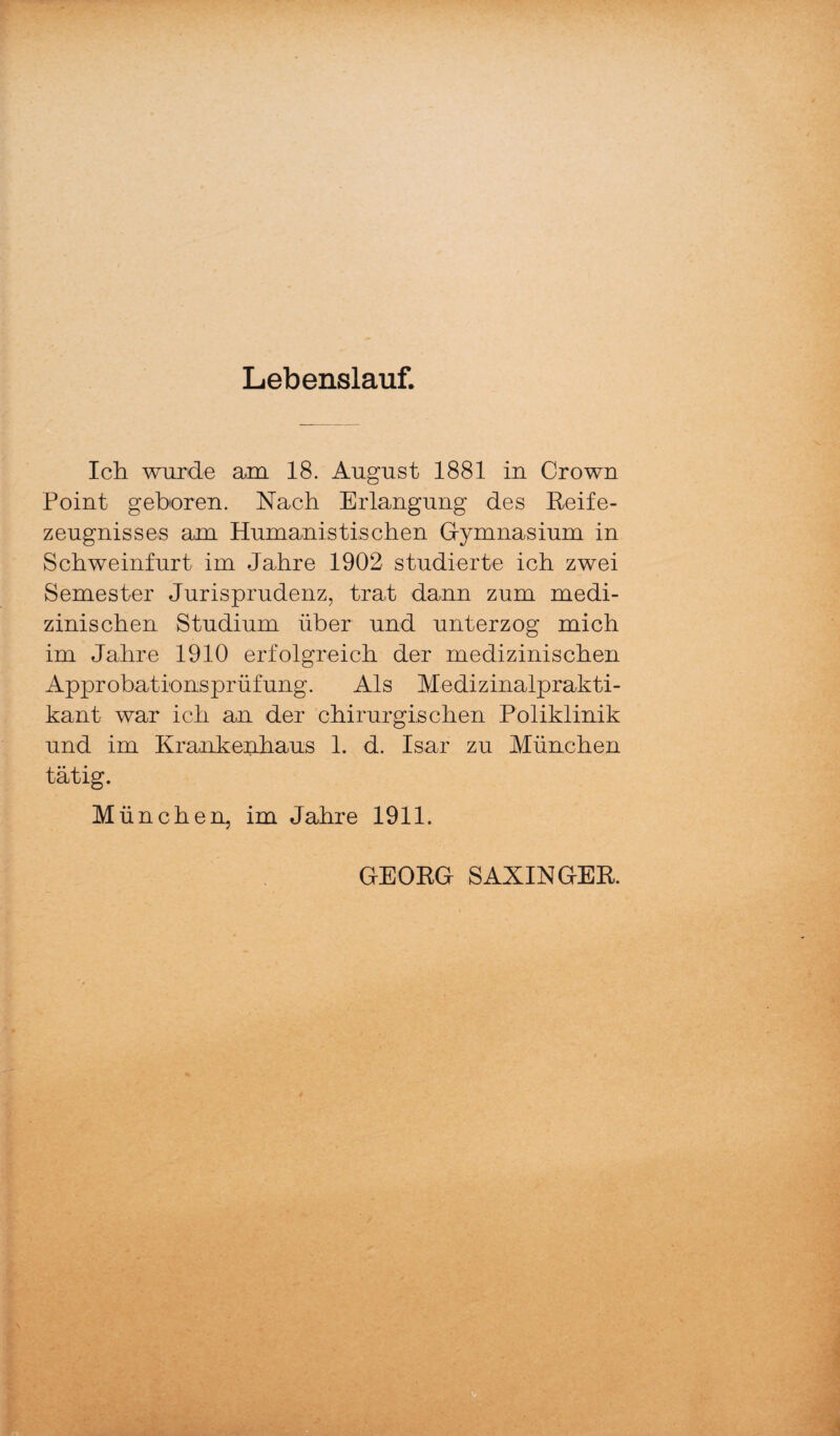 Lebenslauf. Ich wurde am 18. August 1881 in Crown Point geboren. Nach Erlangung des Keife¬ zeugnisses am Humanistischen G-ymnasium in Schweinfurt im Jahre 1902 studierte ich zwei Semester Jurisprudenz, trat dann zum medi¬ zinischen Studium über und unterzog mich im Jahre 1910 erfolgreich der medizinischen Approbationsprüfung. Als Medizinalprakti¬ kant war ich an der chirurgischen Poliklinik und im Krankenhaus 1. d. Isar zu München tätig. München, im Jahre 1911. GEOKG SAXINGEK.