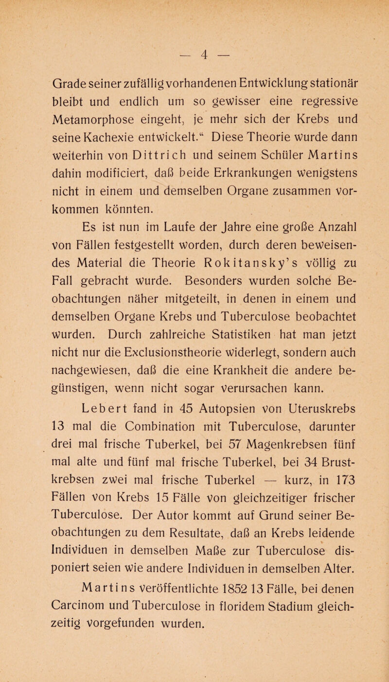 Grade seiner zufällig vorhandenen Entwicklung stationär bleibt und endlich um so gewisser eine regressive Metamorphose eingeht, je mehr sich der Krebs und seine Kachexie entwickelt.“ Diese Theorie wurde dann weiterhin von Dittrich und seinem Schüler Martins dahin modificiert, daß beide Erkrankungen wenigstens nicht in einem und demselben Organe zusammen Vor¬ kommen könnten. Es ist nun im Laufe der Jahre eine große Anzahl von Fällen festgestellt worden, durch deren beweisen¬ des Material die Theorie Rokitansky’s völlig zu Fall gebracht wurde. Besonders wurden solche Be¬ obachtungen näher mitgeteilt, in denen in einem und demselben Organe Krebs und Tuberculose beobachtet wurden. Durch zahlreiche Statistiken hat man jetzt nicht nur die Exclusionstheorie widerlegt, sondern auch nachgewiesen, daß die eine Krankheit die andere be¬ günstigen, wenn nicht sogar verursachen kann. Lebert fand in 45 Autopsien von Uteruskrebs 13 mal die Combination mit Tuberculose, darunter drei mal frische Tuberkel, bei 57 Magenkrebsen fünf mal alte und fünf mal frische Tuberkel, bei 34 Brust¬ krebsen zwei mal frische Tuberkel — kurz, in 173 Fällen von Krebs 15 Fälle von gleichzeitiger frischer Tuberculose. Der Autor kommt auf Grund seiner Be¬ obachtungen zu dem Resultate, daß an Krebs leidende Individuen in demselben Maße zur Tuberculose dis¬ poniert seien wie andere Individuen in demselben Alter. Martins veröffentlichte 1852 13 Fälle, bei denen Carcinom und Tuberculose in floridem Stadium gleich¬ zeitig vorgefunden wurden.