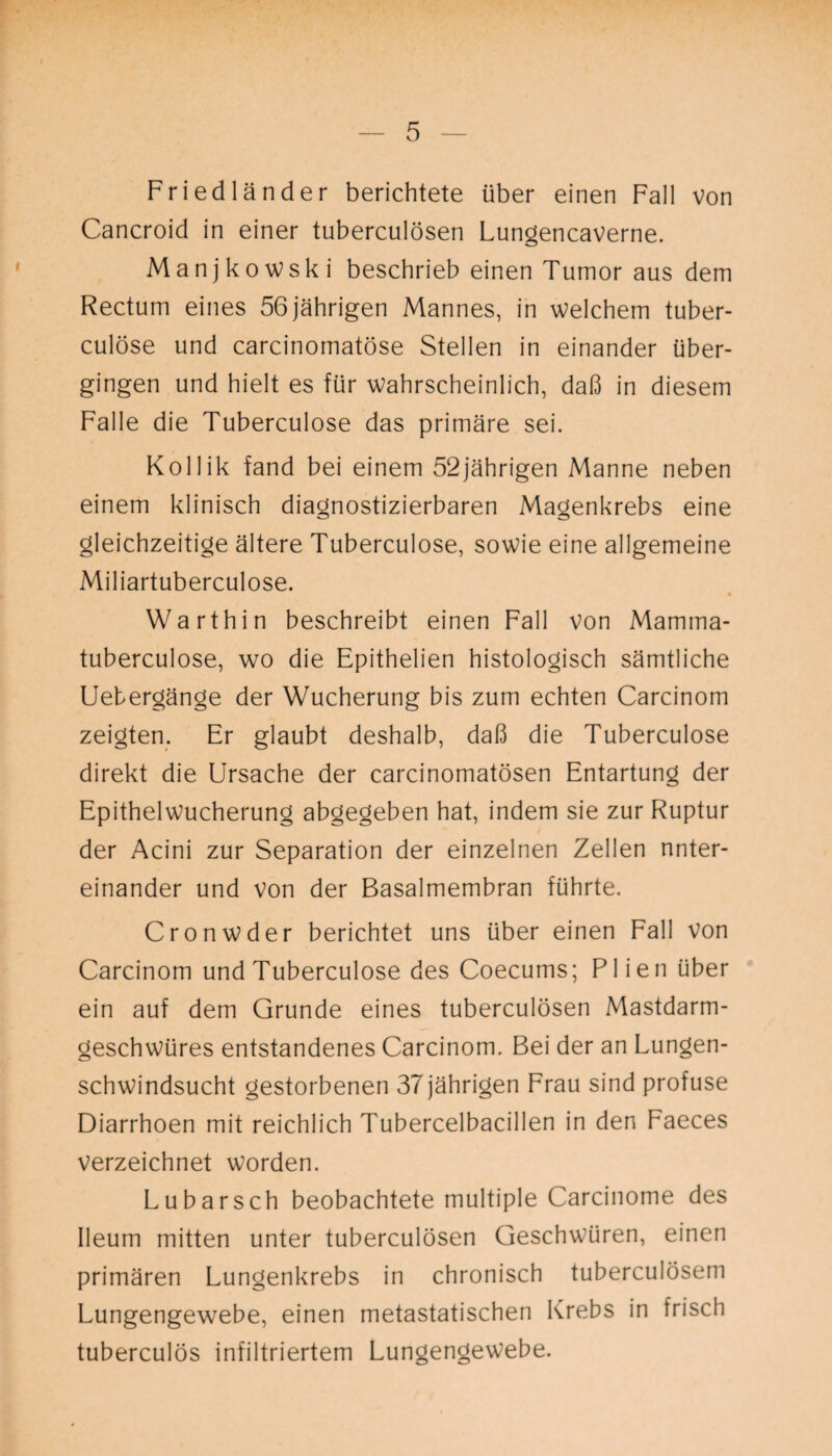 Friedländer berichtete über einen Fall von Cancroid in einer tuberculösen Lungencaverne. Manjkowski beschrieb einen Tumor aus dem Rectum eines 56 jährigen Mannes, in welchem tuber- culöse und carcinomatöse Stellen in einander über¬ gingen und hielt es für wahrscheinlich, daß in diesem Falle die Tuberculose das primäre sei. Kollik fand bei einem 52jährigen Manne neben einem klinisch diagnostizierbaren Magenkrebs eine gleichzeitige ältere Tuberculose, sowie eine allgemeine Miliartuberculose. Warth in beschreibt einen Fall von Mamma- tuberculose, wo die Epithelien histologisch sämtliche Uebergänge der Wucherung bis zum echten Carcinom zeigten. Er glaubt deshalb, daß die Tuberculose direkt die Ursache der carcinomatösen Entartung der Epithelwucherung abgegeben hat, indem sie zur Ruptur der Acini zur Separation der einzelnen Zellen unter¬ einander und von der Basalmembran führte. Cronwder berichtet uns über einen Fall von Carcinom und Tuberculose des Coecums; Plien über ein auf dem Grunde eines tuberculösen Mastdarm¬ geschwüres entstandenes Carcinom. Bei der an Lungen¬ schwindsucht gestorbenen 37 jährigen Frau sind profuse Diarrhoen mit reichlich Tubercelbacillen in den Faeces verzeichnet worden. Lubarsch beobachtete multiple Carcinome des Ileum mitten unter tuberculösen Geschwüren, einen primären Lungenkrebs in chronisch tuberculösem Lungengewebe, einen metastatischen Krebs in frisch tuberculös infiltriertem Lungengewebe.