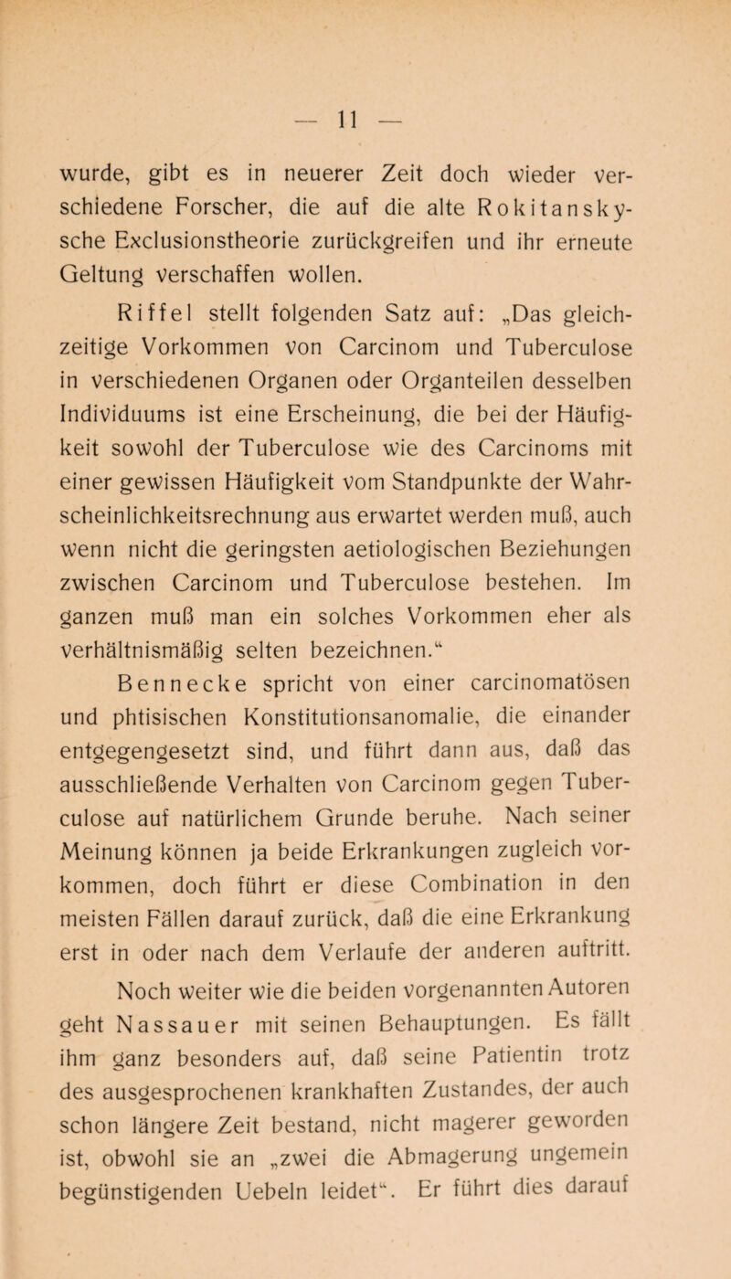 wurde, gibt es in neuerer Zeit doch wieder ver¬ schiedene Forscher, die auf die alte Rokitansky- sche Exclusionstheorie zurückgreifen und ihr erneute Geltung verschaffen wollen. Riffel stellt folgenden Satz auf: „Das gleich¬ zeitige Vorkommen von Carcinom und Tuberculose in verschiedenen Organen oder Organteilen desselben Individuums ist eine Erscheinung, die bei der Häufig¬ keit sowohl der Tuberculose wie des Carcinoms mit einer gewissen Häufigkeit vom Standpunkte der Wahr¬ scheinlichkeitsrechnung aus erwartet werden muß, auch wenn nicht die geringsten aetiologischen Beziehungen zwischen Carcinom und Tuberculose bestehen. Im ganzen muß man ein solches Vorkommen eher als verhältnismäßig selten bezeichnen/' Bennecke spricht von einer carcinomatösen und phtisischen Konstitutionsanomalie, die einander entgegengesetzt sind, und führt dann aus, daß das ausschließende Verhalten von Carcinom gegen Tuber¬ culose auf natürlichem Grunde beruhe. Nach seiner Meinung können ja beide Erkrankungen zugleich Vor¬ kommen, doch führt er diese Combination in den meisten Fällen darauf zurück, daß die eine Erkrankung erst in oder nach dem Verlaufe der anderen auftritt. Noch weiter wie die beiden vorgenannten Autoren geht Nassauer mit seinen Behauptungen. Es fällt ihm ganz besonders auf, daß seine Patientin trotz des ausgesprochenen krankhaften Zustandes, der auch schon längere Zeit bestand, nicht magerer geworden ist, obwohl sie an „zwei die Abmagerung ungemein begünstigenden Uebeln leidet'/ Er führt dies darauf