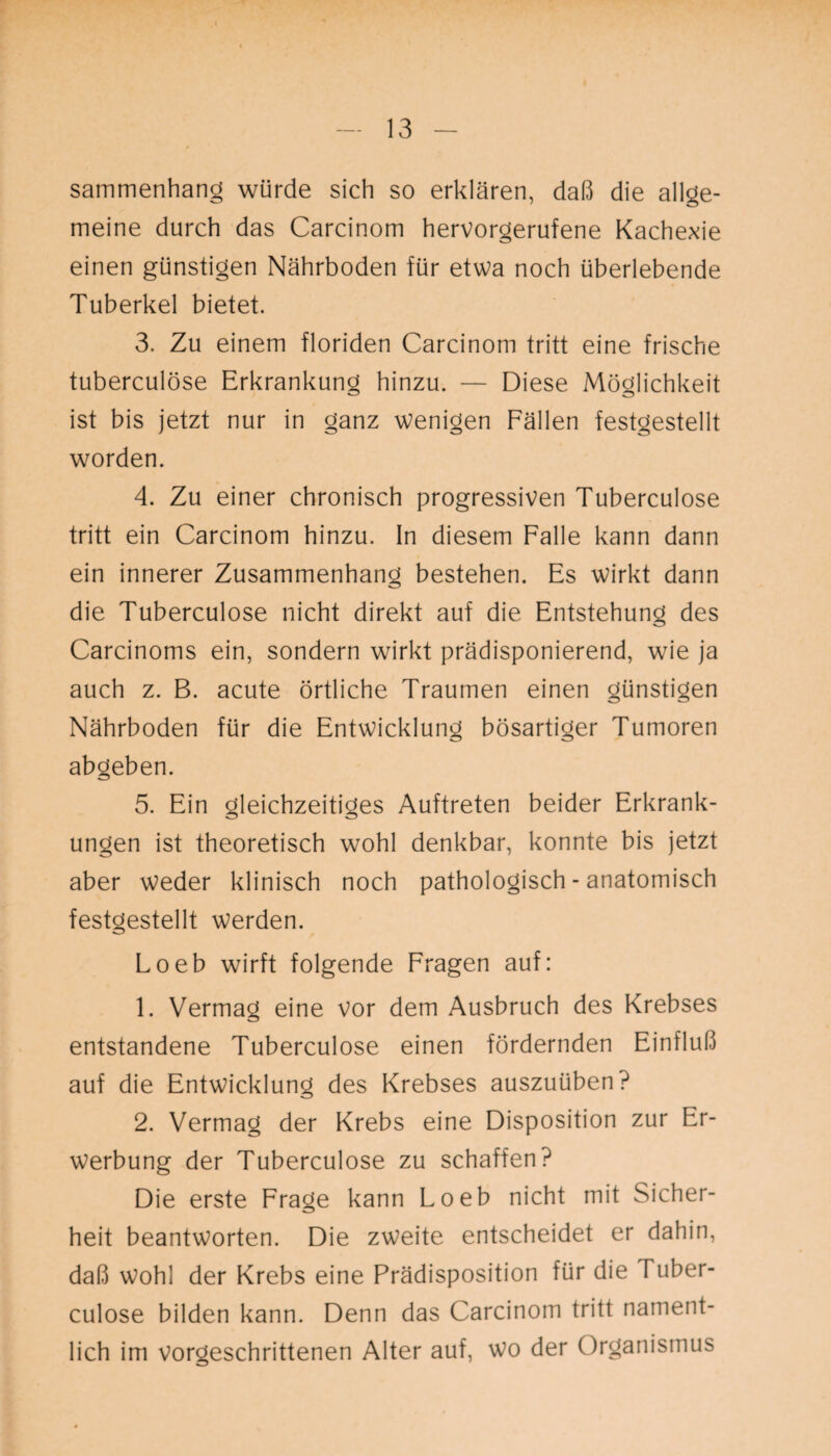 sammenhang würde sich so erklären, daß die allge¬ meine durch das Carcinom hervorgerufene Kachexie einen günstigen Nährboden für etwa noch überlebende Tuberkel bietet. 3. Zu einem floriden Carcinom tritt eine frische tuberculöse Erkrankung hinzu. — Diese Möglichkeit ist bis jetzt nur in ganz wenigen Fällen festgestellt worden. 4. Zu einer chronisch progressiven Tuberculöse tritt ein Carcinom hinzu. In diesem Falle kann dann ein innerer Zusammenhang bestehen. Es wirkt dann die Tuberculöse nicht direkt auf die Entstehung des Carcinoms ein, sondern wirkt prädisponierend, wie ja auch z. B. acute örtliche Traumen einen günstigen Nährboden für die Entwicklung bösartiger Tumoren abgeben. 5. Ein gleichzeitiges Auftreten beider Erkrank¬ ungen ist theoretisch wohl denkbar, konnte bis jetzt aber weder klinisch noch pathologisch - anatomisch festgestellt werden. Loeb wirft folgende Fragen auf: 1. Vermag eine vor dem Ausbruch des Krebses entstandene Tuberculöse einen fördernden Einfluß auf die Entwicklung des Krebses auszuüben? 2. Vermag der Krebs eine Disposition zur Er¬ werbung der Tuberculöse zu schaffen? Die erste Frage kann Loeb nicht mit Sicher¬ heit beantworten. Die zweite entscheidet er dahin, daß wohl der Krebs eine Prädisposition für die l uber- culose bilden kann. Denn das Carcinom tritt nament¬ lich im vorgeschrittenen Alter auf, wo der Organismus