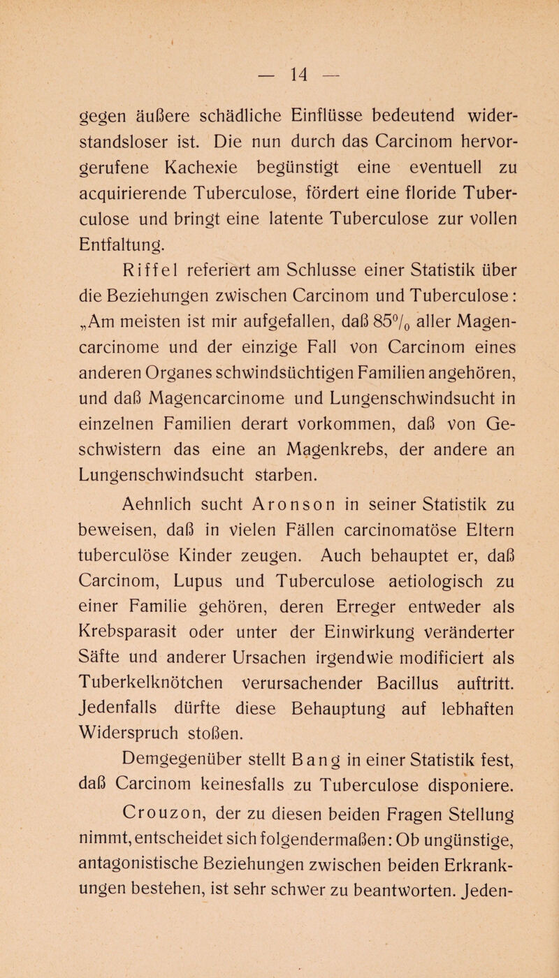 t — 14 — gegen äußere schädliche Einflüsse bedeutend wider¬ standsloser ist. Die nun durch das Carcinom hervor¬ gerufene Kachexie begünstigt eine eventuell zu acquirierende Tuberculose, fördert eine floride Tuber- culose und bringt eine latente Tuberculose zur vollen Entfaltung. Riffel referiert am Schlüsse einer Statistik über die Beziehungen zwischen Carcinom und Tuberculose: „Am meisten ist mir aufgefallen, daß 85°/0 aller Magen- carcinome und der einzige Fall von Carcinom eines anderen Organes schwindsüchtigen Familien angehören, und daß Magencarcinome und Lungenschwindsucht in einzelnen Familien derart Vorkommen, daß von Ge¬ schwistern das eine an Magenkrebs, der andere an Lungenschwindsucht starben. Aehnlich sucht Aronson in seiner Statistik zu beweisen, daß in vielen Fällen carcinomatöse Eltern tuberculose Kinder zeugen. Auch behauptet er, daß Carcinom, Lupus und Tuberculose aetiologisch zu einer Familie gehören, deren Erreger entweder als Krebsparasit oder unter der Einwirkung veränderter Säfte und anderer Ursachen irgendwie modificiert als Tuberkelknötchen verursachender Bacillus auftritt. Jedenfalls dürfte diese Behauptung auf lebhaften Widerspruch stoßen. Demgegenüber stellt Bang in einer Statistik fest, daß Carcinom keinesfalls zu Tuberculose disponiere. Crouzon, der zu diesen beiden Fragen Stellung nimmt, entscheidet sich folgendermaßen: Ob ungünstige, antagonistische Beziehungen zwischen beiden Erkrank¬ ungen bestehen, ist sehr schwer zu beantworten. Jeden-