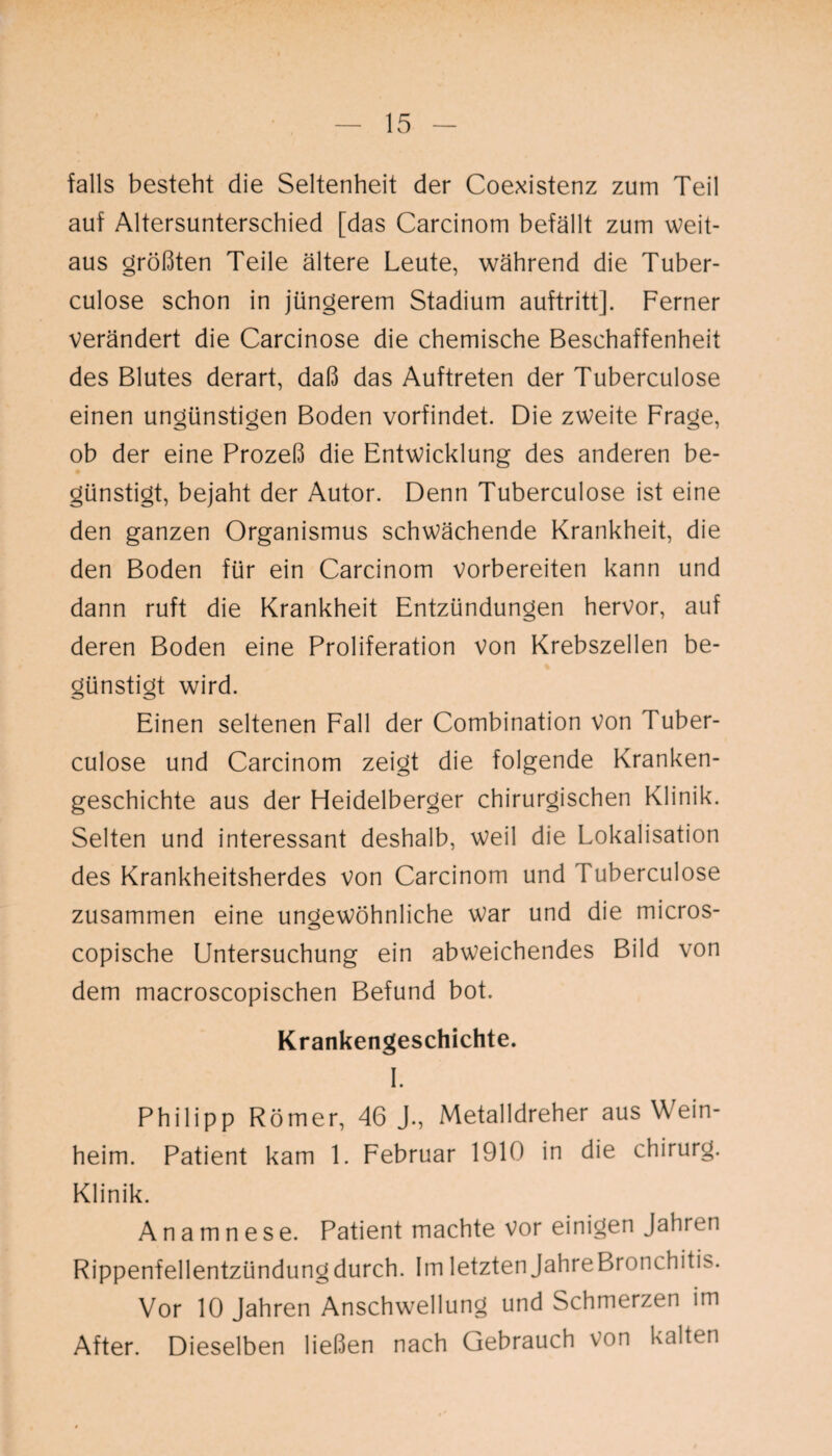 falls besteht die Seltenheit der Coexistenz zum Teil auf Altersunterschied [das Carcinom befällt zum weit¬ aus größten Teile ältere Leute, während die Tuber- culose schon in jüngerem Stadium auftritt]. Ferner verändert die Carcinose die chemische Beschaffenheit des Blutes derart, daß das Auftreten der Tuberculose einen ungünstigen Boden vorfindet. Die zweite Frage, ob der eine Prozeß die Entwicklung des anderen be¬ günstigt, bejaht der Autor. Denn Tuberculose ist eine den ganzen Organismus schwächende Krankheit, die den Boden für ein Carcinom vorbereiten kann und dann ruft die Krankheit Entzündungen hervor, auf deren Boden eine Proliferation von Krebszellen be¬ günstigt wird. Einen seltenen Fall der Combination von Tuber¬ culose und Carcinom zeigt die folgende Kranken¬ geschichte aus der Fleidelberger chirurgischen Klinik. Selten und interessant deshalb, weil die Lokalisation des Krankheitsherdes von Carcinom und Tuberculose zusammen eine ungewöhnliche war und die micros- copische Untersuchung ein abweichendes Bild von dem macroscopischen Befund bot. Krankengeschichte. I. Philipp Römer, 46 J-, Metalldreher aus Wein¬ heim. Patient kam 1. Februar 1910 in die Chirurg. Klinik. Anamnese. Patient machte vor einigen Jahren Rippenfellentzündung durch. Im letzten JahreBronchitis. Vor 10 Jahren Anschwellung und Schmerzen im After. Dieselben ließen nach Gebrauch von kalten