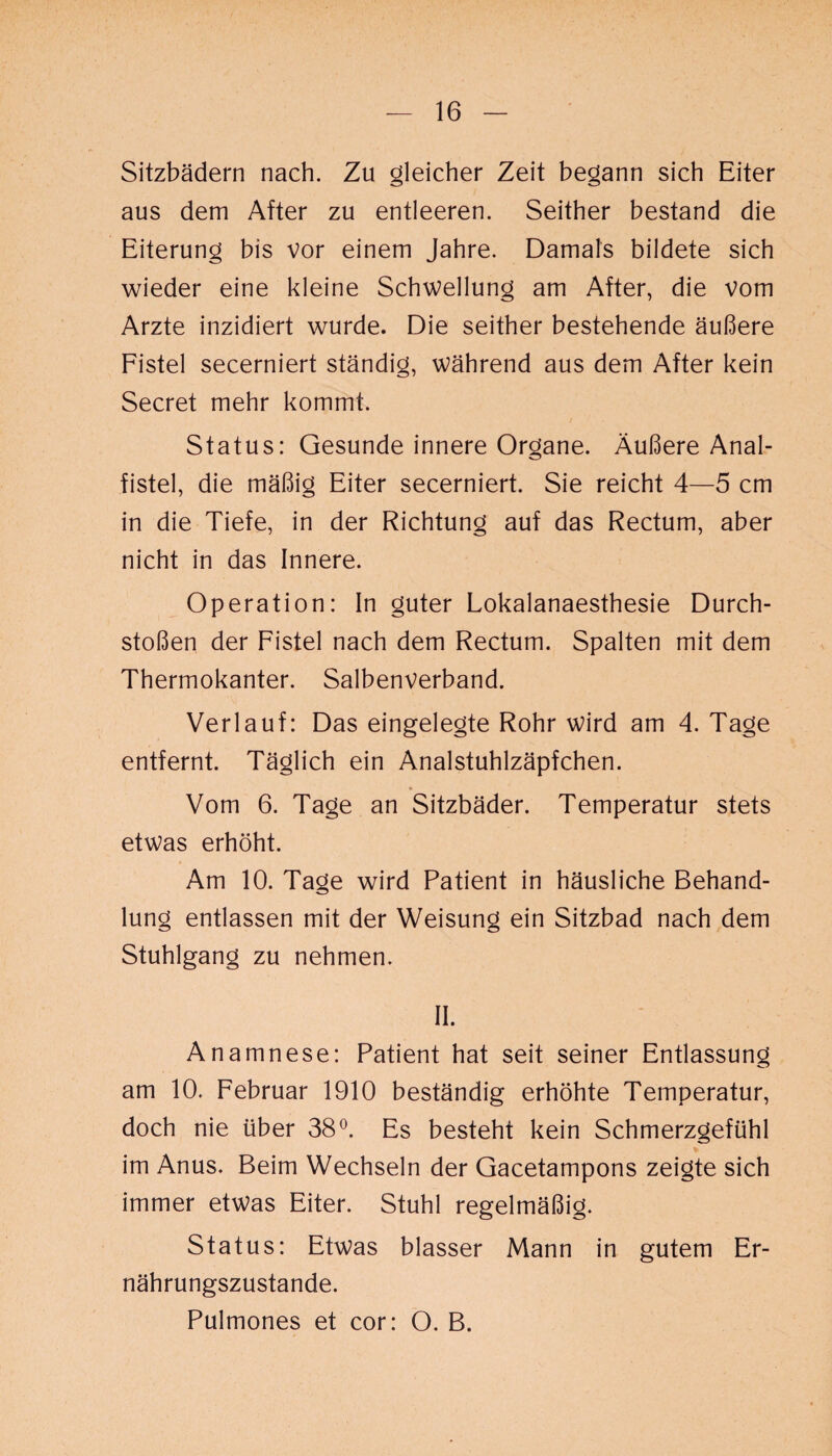 Sitzbädern nach. Zu gleicher Zeit begann sich Eiter aus dem After zu entleeren. Seither bestand die Eiterung bis vor einem Jahre. Damals bildete sich wieder eine kleine Schwellung am After, die vom Arzte inzidiert wurde. Die seither bestehende äußere Fistel secerniert ständig, während aus dem After kein Secret mehr kommt. Status: Gesunde innere Organe. Äußere Anal¬ fistel, die mäßig Eiter secerniert. Sie reicht 4—5 cm in die Tiefe, in der Richtung auf das Rectum, aber nicht in das Innere. Operation: In guter Lokalanaesthesie Durch¬ stoßen der Fistel nach dem Rectum. Spalten mit dem Thermokanter. Salbenverband. Verlauf: Das eingelegte Rohr wird am 4. Tage entfernt. Täglich ein Analstuhlzäpfchen. Vom 6. Tage an Sitzbäder. Temperatur stets etwas erhöht. Am 10. Tage wird Patient in häusliche Behand¬ lung entlassen mit der Weisung ein Sitzbad nach dem Stuhlgang zu nehmen. II. Anamnese: Patient hat seit seiner Entlassung am 10. Februar 1910 beständig erhöhte Temperatur, doch nie über 38°. Es besteht kein Schmerzgefühl im Anus. Beim Wechseln der Gacetampons zeigte sich immer etwas Eiter. Stuhl regelmäßig. Status: Etwas blasser Mann in gutem Er¬ nährungszustände. Pulmones et cor: O. B.