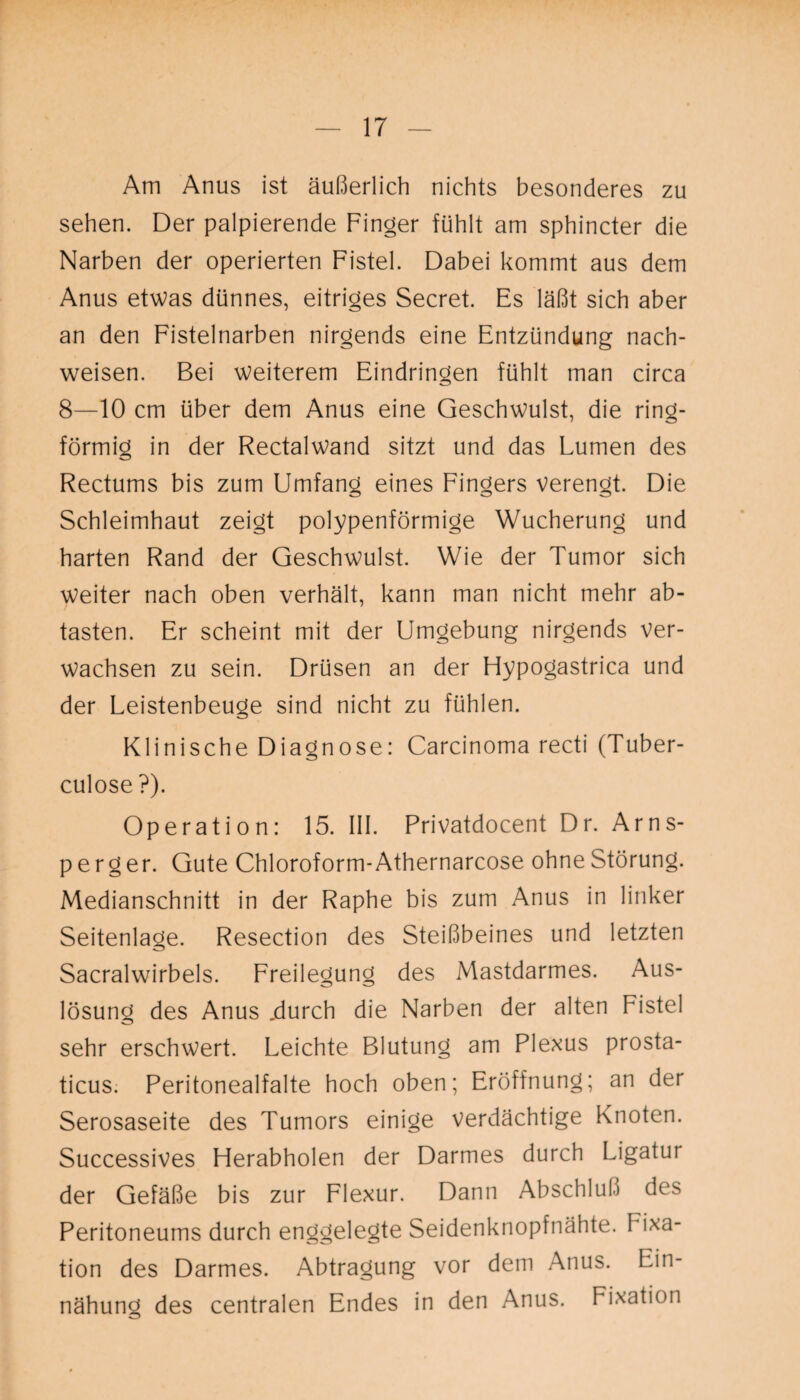 Am Anus ist äußerlich nichts besonderes zu sehen. Der palpierende Finger fühlt am sphincter die Narben der operierten Fistel. Dabei kommt aus dem Anus etwas dünnes, eitriges Secret. Es läßt sich aber an den Fistelnarben nirgends eine Entzündung nach- weisen. Bei weiterem Eindringen fühlt man circa 8—10 cm über dem Anus eine Geschwulst, die ring¬ förmig in der Rectalwand sitzt und das Lumen des Rectums bis zum Umfang eines Fingers verengt. Die Schleimhaut zeigt polypenförmige Wucherung und harten Rand der Geschwulst. Wie der Tumor sich Weiter nach oben verhält, kann man nicht mehr ab¬ tasten. Er scheint mit der Umgebung nirgends ver¬ wachsen zu sein. Drüsen an der Flypogastrica und der Leistenbeuge sind nicht zu fühlen. Klinische Diagnose: Carcinoma recti (Tuber- culose ?). Operation: 15. 111. Privatdocent Dr. Arns- p e r g er. Gute Chloroform-Athernarcose ohne Störung. Medianschnitt in der Raphe bis zum Anus in linker Seitenlage. Resection des Steißbeines und letzten Sacralwirbels. Freilegung des Mastdarmes. Aus¬ lösung des Anus .durch die Narben der alten Fistel sehr erschwert. Leichte Blutung am Plexus prosta- ticus. Peritonealfalte hoch oben; Eröffnung; an der Serosaseite des Tumors einige verdächtige Knoten. Successives Herabholen der Darmes durch Ligatur der Gefäße bis zur Flexur. Dann Abschluß des Peritoneums durch enggelegte Seidenknopfnähte. Fixa¬ tion des Darmes. Abtragung vor dem Anus. Ein- nähung des centralen Endes in den Anus. Fixation