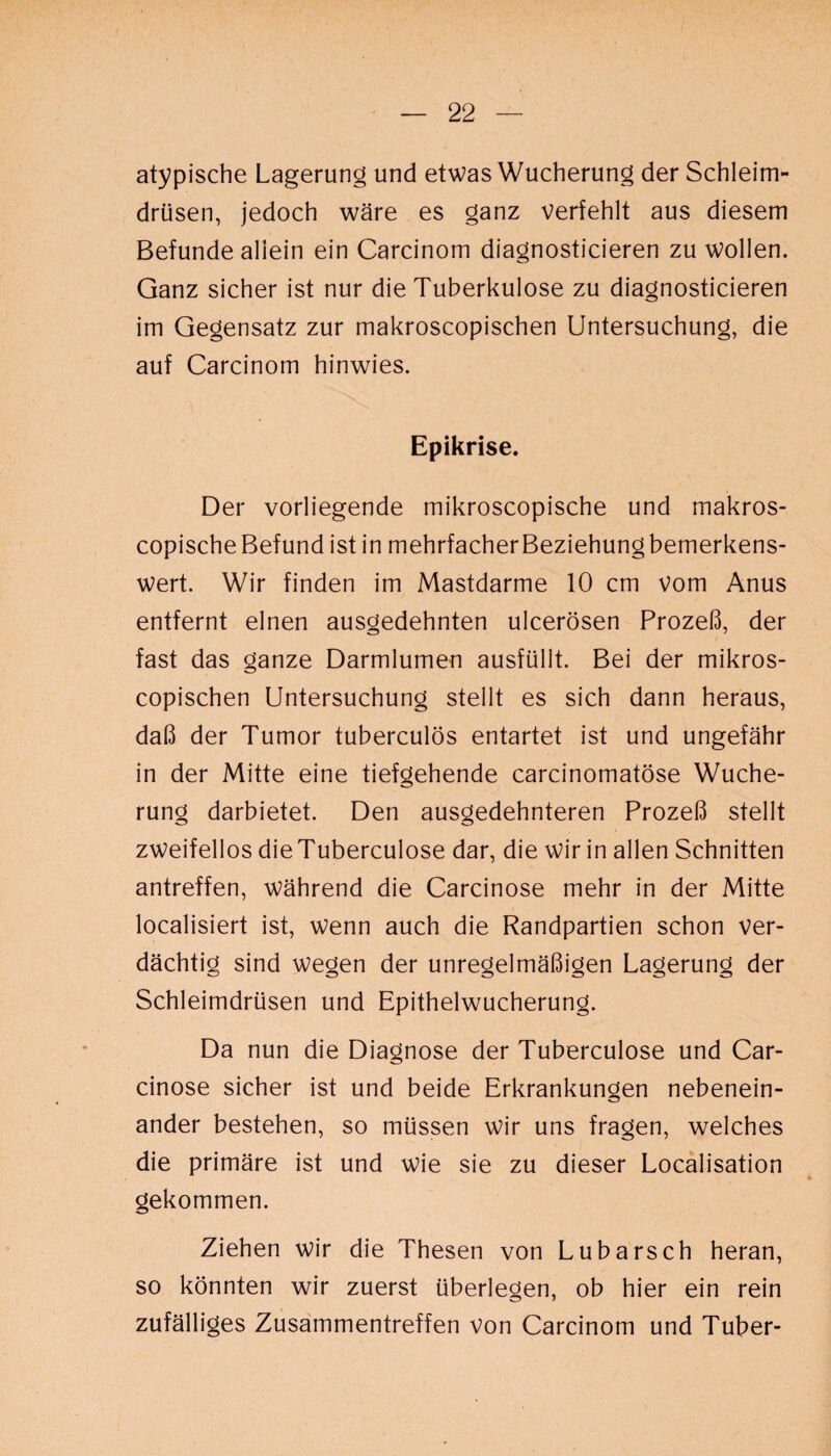 atypische Lagerung und etwas Wucherung der Schleim¬ drüsen, jedoch wäre es ganz verfehlt aus diesem Befunde allein ein Carcinom diagnosticieren zu wollen. Ganz sicher ist nur die Tuberkulose zu diagnosticieren im Gegensatz zur makroscopischen Untersuchung, die auf Carcinom hinwies. Epikrise. Der vorliegende mikroscopische und makros- copische Befund ist in mehrfacherBeziehungbemerkens- wert. Wir finden im Mastdarme 10 cm vom Anus entfernt einen ausgedehnten ulcerösen Prozeß, der fast das ganze Darmlumen ausfüllt. Bei der mikros- copischen Untersuchung stellt es sich dann heraus, daß der Tumor tuberculös entartet ist und ungefähr in der Mitte eine tiefgehende carcinomatöse Wuche¬ rung darbietet. Den ausgedehnteren Prozeß stellt zweifellos dieTuberculose dar, die wir in allen Schnitten antreffen, während die Carcinose mehr in der Mitte localisiert ist, wenn auch die Randpartien schon ver¬ dächtig sind wegen der unregelmäßigen Lagerung der Schleimdrüsen und Epithelwucherung. Da nun die Diagnose der Tuberculose und Car¬ cinose sicher ist und beide Erkrankungen nebenein¬ ander bestehen, so müssen wir uns fragen, welches die primäre ist und wie sie zu dieser Localisation gekommen. Ziehen wir die Thesen von Lubarsch heran, so könnten wir zuerst überlegen, ob hier ein rein zufälliges Zusammentreffen von Carcinom und Tuber-
