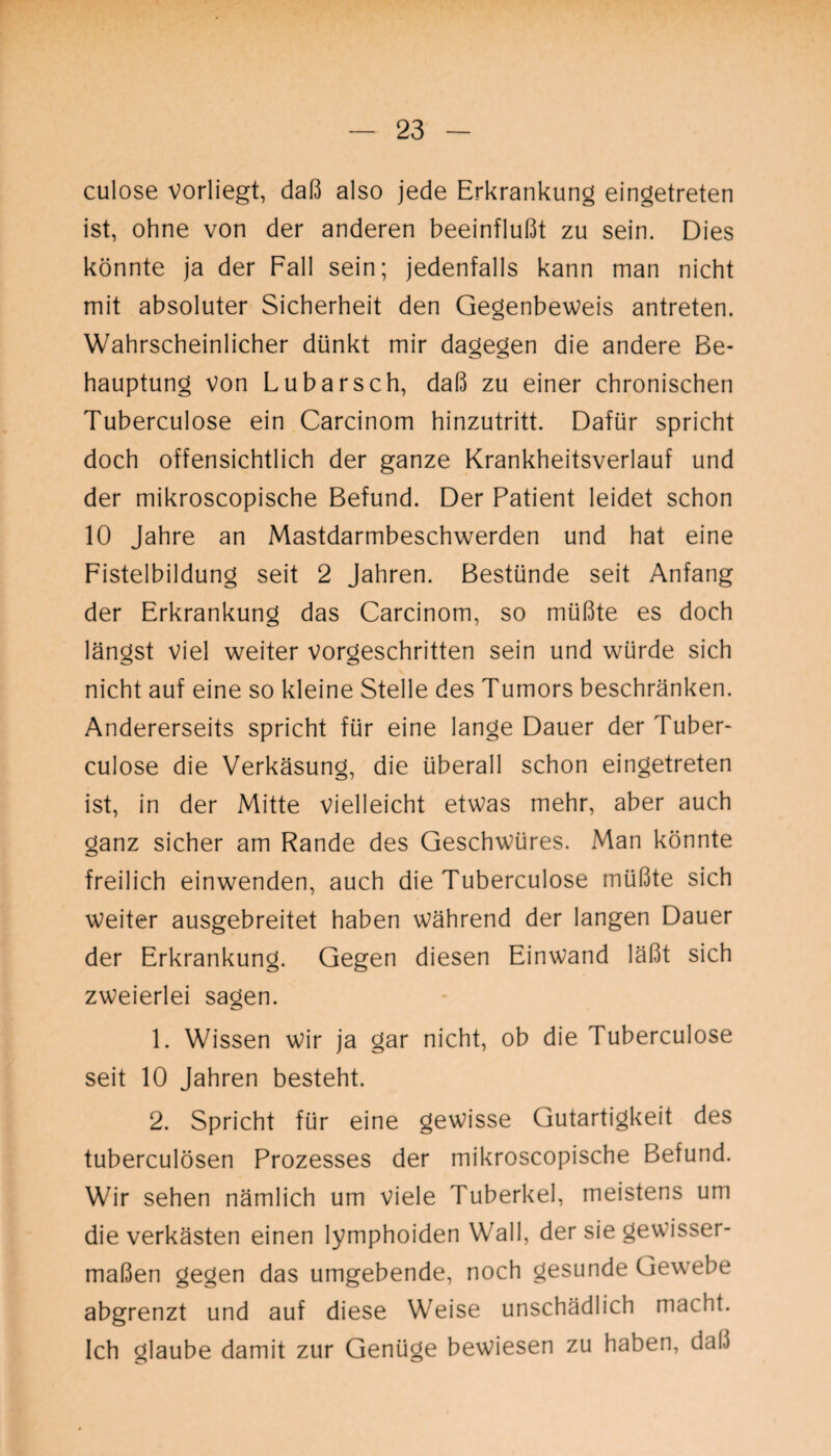 culose vorliegt, daß also jede Erkrankung eingetreten ist, ohne von der anderen beeinflußt zu sein. Dies könnte ja der Fall sein; jedenfalls kann man nicht mit absoluter Sicherheit den Gegenbeweis antreten. Wahrscheinlicher dünkt mir dagegen die andere Be¬ hauptung von Lubarsch, daß zu einer chronischen Tuberculose ein Carcinom hinzutritt. Dafür spricht doch offensichtlich der ganze Krankheitsverlauf und der mikroscopische Befund. Der Patient leidet schon 10 Jahre an Mastdarmbeschwerden und hat eine Fistelbildung seit 2 Jahren. Bestünde seit Anfang der Erkrankung das Carcinom, so müßte es doch längst viel weiter vorgeschritten sein und würde sich nicht auf eine so kleine Stelle des Tumors beschränken. Andererseits spricht für eine lange Dauer der Tuber¬ culose die Verkäsung, die überall schon eingetreten ist, in der Mitte vielleicht etwas mehr, aber auch ganz sicher am Rande des Geschwüres. Man könnte freilich einwenden, auch die Tuberculose müßte sich weiter ausgebreitet haben während der langen Dauer der Erkrankung. Gegen diesen Einwand läßt sich zweierlei sagen. 1. Wissen wir ja gar nicht, ob die Tuberculose seit 10 Jahren besteht. 2. Spricht für eine gewisse Gutartigkeit des tuberculösen Prozesses der mikroscopische Befund. Wir sehen nämlich um viele Tuberkel, meistens um die verkästen einen lymphoiden Wall, der sie gewisser¬ maßen gegen das umgebende, noch gesunde Gewebe abgrenzt und auf diese Weise unschädlich macht. Ich glaube damit zur Genüge bewiesen zu haben, daß