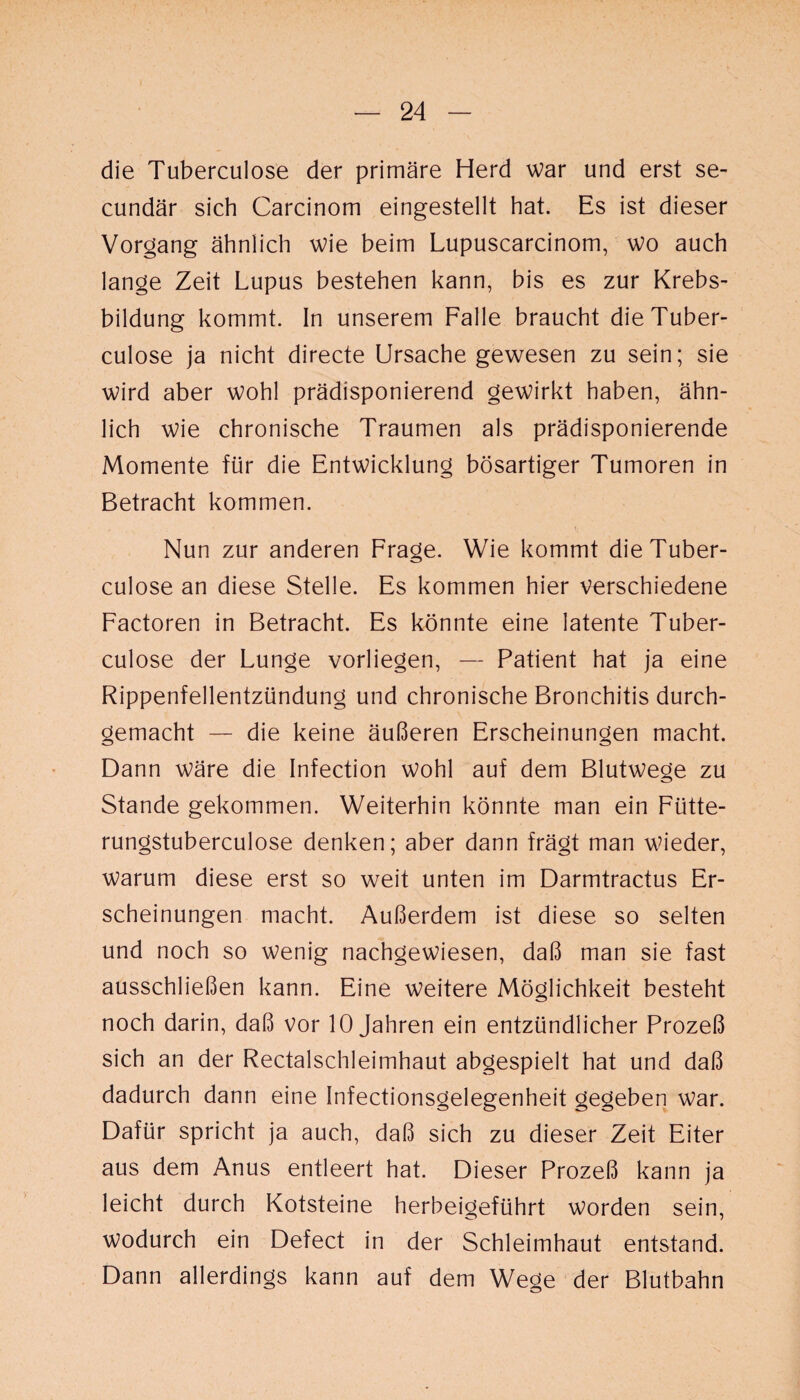 die Tuberculose der primäre Herd war und erst se- cundär sich Carcinom eingestellt hat. Es ist dieser Vorgang ähnlich wie beim Lupuscarcinom, wo auch lange Zeit Lupus bestehen kann, bis es zur Krebs¬ bildung kommt. In unserem Falle braucht die Tuber¬ culose ja nicht directe Ursache gewesen zu sein; sie wird aber wohl prädisponierend gewirkt haben, ähn¬ lich wie chronische Traumen als prädisponierende Momente für die Entwicklung bösartiger Tumoren in Betracht kommen. Nun zur anderen Frage. Wie kommt die Tuber¬ culose an diese Stelle. Es kommen hier verschiedene Factoren in Betracht. Es könnte eine latente Tuber¬ culose der Lunge vorliegen, — Patient hat ja eine Rippenfellentzündung und chronische Bronchitis durch¬ gemacht — die keine äußeren Erscheinungen macht. Dann wäre die Infection wohl auf dem Blutwege zu Stande gekommen. Weiterhin könnte man ein Fütte- rungstuberculose denken; aber dann frägt man wieder, warum diese erst so weit unten im Darmtractus Er¬ scheinungen macht. Außerdem ist diese so selten und noch so wenig nachgewiesen, daß man sie fast ausschließen kann. Eine weitere Möglichkeit besteht noch darin, daß vor 10 Jahren ein entzündlicher Prozeß sich an der Rectalschleimhaut abgespielt hat und daß dadurch dann eine Infectionsgelegenheit gegeben war. Dafür spricht ja auch, daß sich zu dieser Zeit Eiter aus dem Anus entleert hat. Dieser Prozeß kann ja leicht durch Kotsteine herbeigeführt worden sein, wodurch ein Defect in der Schleimhaut entstand. Dann allerdings kann auf dem Wege der Blutbahn