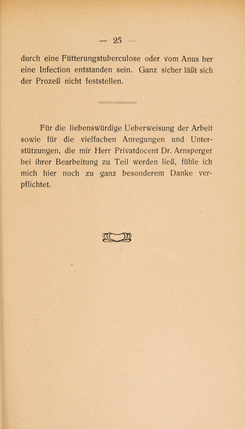 durch eine Fiitterungstuberculose oder vom Anus her eine Infection entstanden sein. Ganz sicher läßt sich der Prozeß nicht feststellen. Für die liebenswürdige Ueberweisung der Arbeit sowie für die vielfachen Anregungen und Unter¬ stützungen, die mir Herr Privatdocent Dr. Arnsperger bei ihrer Bearbeitung zu Teil werden ließ, fühle ich mich hier noch zu ganz besonderem Danke ver¬ pflichtet.