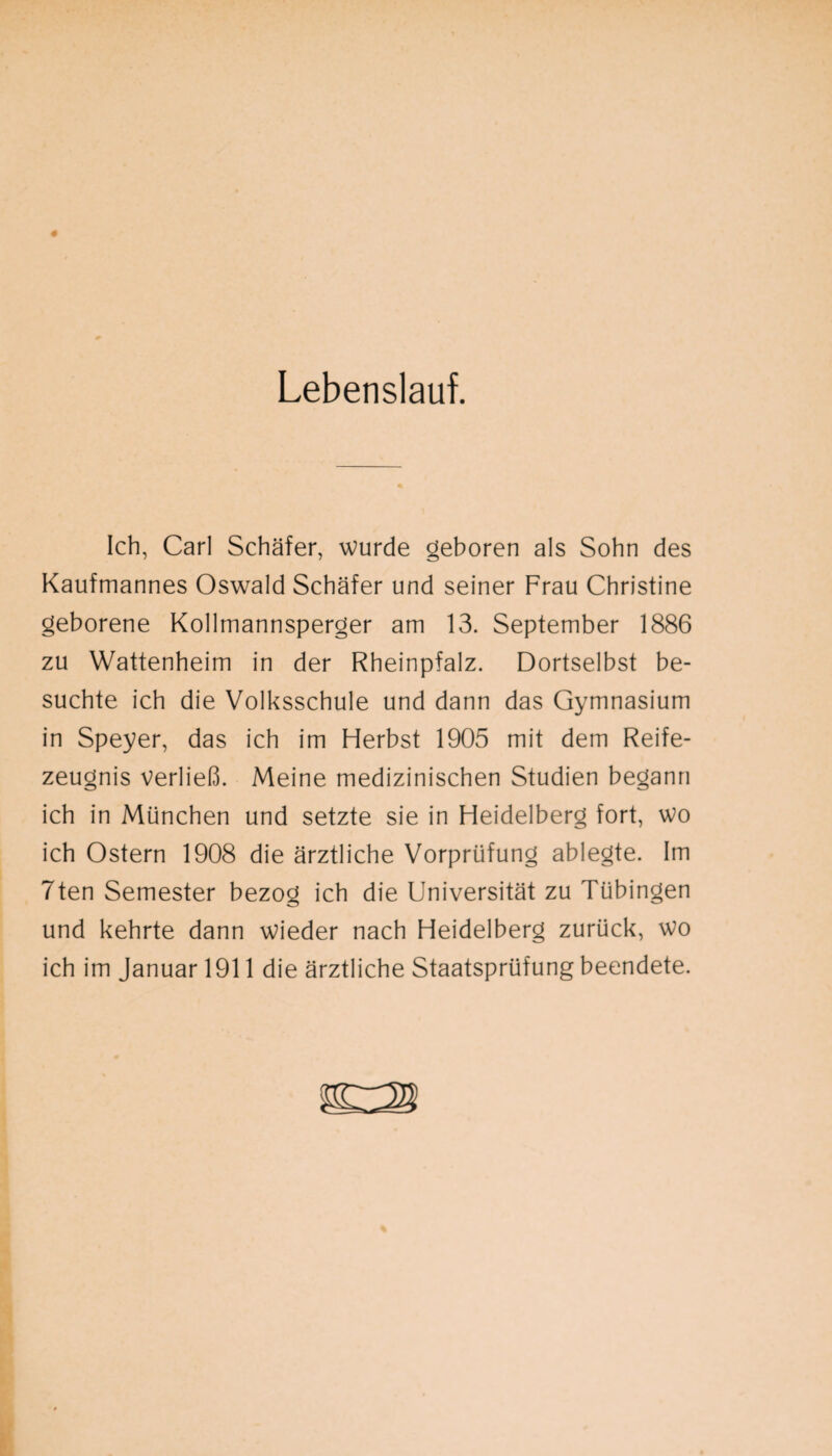 Lebenslauf. Ich, Carl Schäfer, wurde geboren als Sohn des Kaufmannes Oswald Schäfer und seiner Frau Christine geborene Kollmannsperger am 13. September 1886 zu Wattenheim in der Rheinpfalz. Dortselbst be¬ suchte ich die Volksschule und dann das Gymnasium in Speyer, das ich im Herbst 1905 mit dem Reife¬ zeugnis verließ. Meine medizinischen Studien begann ich in München und setzte sie in Heidelberg fort, wo ich Ostern 1908 die ärztliche Vorprüfung ablegte. Im 7ten Semester bezog ich die Universität zu Tübingen und kehrte dann wieder nach Heidelberg zurück, wo ich im Januar 1911 die ärztliche Staatsprüfung beendete.