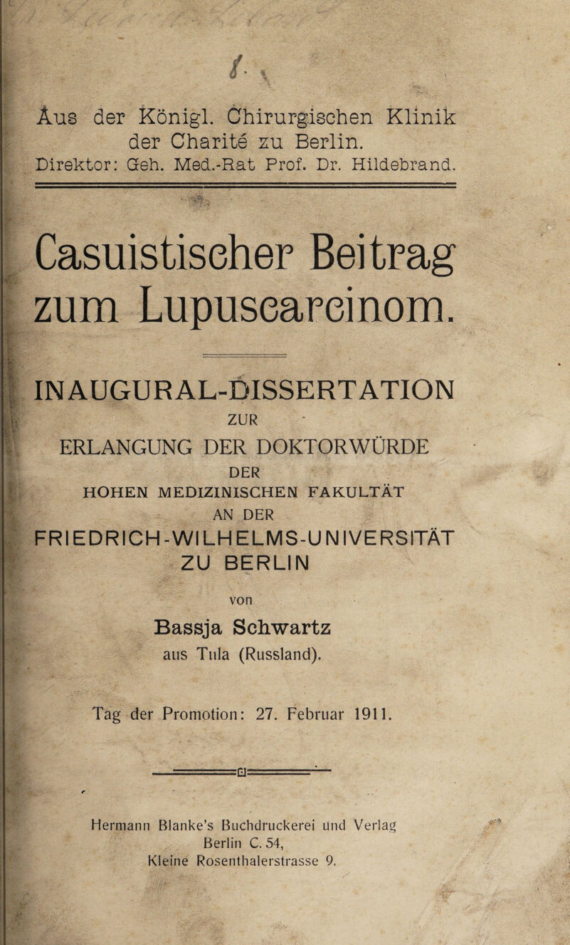 Aus der Königl. Chirurgischen Klinik der Charite zu Berlin. Direktor: Geh. Med.-Rat Prof. Dr. Hildebrand. Casuistiseher Beitrag zum Lupuseareinom. IN AUGUR AL-BISSERTATION ZUR ERLANGUNG DER DOKTORWÜRDE DER HOHEN MEDIZINISCHEN FAKULTÄT AN DER FRIEDRICH-WILHELMS-UNIVERSITÄT ZU BERLIN von Bassja Sclvwartz aus Tula (Russland). Tag der Promotion: 27. Februar 1911. —-  - fl—- r - Hermann Blanke’s Buchdruckerei und Verlag Berlin C. 54, Kleine Rosenthalerstrasse 9.