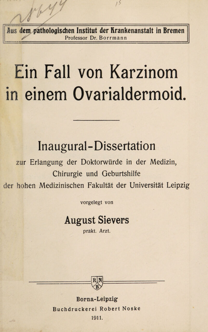 Aus dem pathologischen Institut der Krankenanstalt in Bremen S Professor Dr. Borrmann Ein Fall von Karzinom in einem Ovarialdermoid. Inaugural-Dissertation zur Erlangung der Doktorwürde in der Medizin, Chirurgie und Geburtshilfe der hohen Medizinischen Fakultät der Universität Leipzig vorgelegt von August Sievers prakt. Arzt. Borna-Leipzig Buchdruckerei Robert Noske