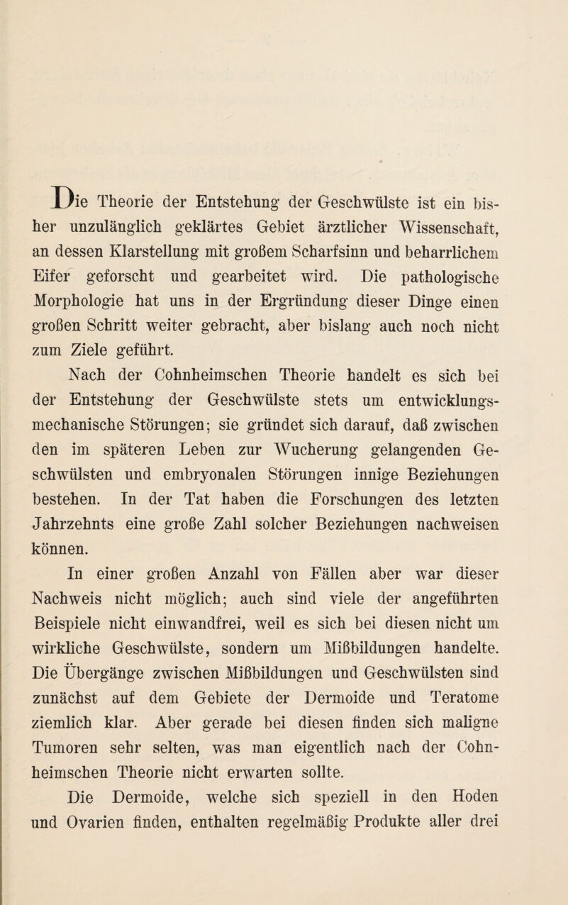 Die Theorie der Entstehung der Geschwülste ist ein bis¬ her unzulänglich geklärtes Gebiet ärztlicher Wissenschaft, an dessen Klarstellung mit großem Scharfsinn und beharrlichem Eifer geforscht und gearbeitet wird. Die pathologische Morphologie hat uns in der Ergründung dieser Dinge einen großen Schritt weiter gebracht, aber bislang auch noch nicht zum Ziele geführt. Nach der Cohnheimschen Theorie handelt es sich bei der Entstehung der Geschwülste stets um entwicklungs¬ mechanische Störungen; sie gründet sich darauf, daß zwischen den im späteren Leben zur Wucherung gelangenden Ge¬ schwülsten und embryonalen Störungen innige Beziehungen bestehen. In der Tat haben die Forschungen des letzten Jahrzehnts eine große Zahl solcher Beziehungen nachweisen können. In einer großen Anzahl von Fällen aber war dieser Nachweis nicht möglich; auch sind viele der angeführten Beispiele nicht einwandfrei, weil es sich bei diesen nicht um wirkliche Geschwülste, sondern um Mißbildungen handelte. Die Übergänge zwischen Mißbildungen und Geschwülsten sind zunächst auf dem Gebiete der Dermoide und Teratome ziemlich klar. Aber gerade bei diesen finden sich maligne Tumoren sehr selten, was man eigentlich nach der Cohn¬ heimschen Theorie nicht erwarten sollte. Die Dermoide, welche sich speziell in den Hoden und Ovarien finden, enthalten regelmäßig Produkte aller drei