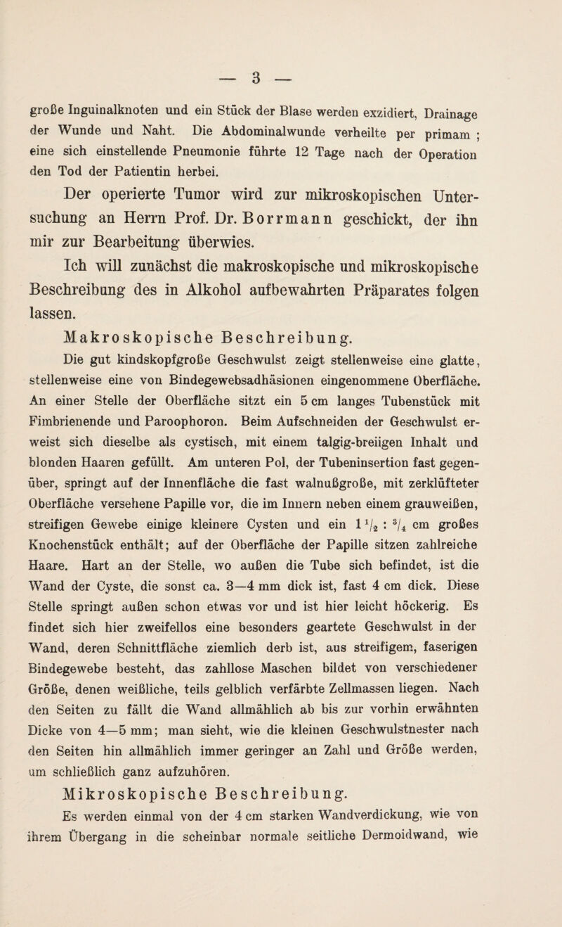 große Inguinalknoten und ein Stück der Blase werden exzidiert, Drainage der Wunde und Naht Die Abdominalwunde verheilte per primam ; eine sich einstellende Pneumonie führte 12 Tage nach der Operation den Tod der Patientin herbei. Der operierte Tumor wird zur mikroskopischen Unter¬ suchung an Herrn Prof. Dr. Borrmann geschickt, der ihn mir zur Bearbeitung überwies. Ich will zunächst die makroskopische und mikroskopische Beschreibung des in Alkohol aufbewahrten Präparates folgen lassen. Makroskopische Beschreibung. Die gut kindskopfgroße Geschwulst zeigt stellenweise eine glatte, stellenweise eine von Bindegewebsadhäsionen eingenommene Oberfläche. An einer Stelle der Oberfläche sitzt ein 5 cm langes Tubenstück mit Fimbrienende und Paroophoron. Beim Aufschneiden der Geschwulst er¬ weist sich dieselbe als cystisch, mit einem talgig-breiigen Inhalt und blonden Haaren gefüllt. Am unteren Pol, der Tubeninsertion fast gegen¬ über, springt auf der Innenfläche die fast walnußgroße, mit zerklüfteter Oberfläche versehene Papille vor, die im Innern neben einem grauweißen, streifigen Gewebe einige kleinere Cysten und ein 11/2 : 3/4 cm großes Knochenstück enthält; auf der Oberfläche der Papille sitzen zahlreiche Haare. Hart an der Stelle, wo außen die Tube sich befindet, ist die Wand der Cyste, die sonst ca. 3—4 mm dick ist, fast 4 cm dick. Diese Stelle springt außen schon etwas vor und ist hier leicht höckerig. Es findet sich hier zweifellos eine besonders geartete Geschwulst in der Wand, deren Schnittfläche ziemlich derb ist, aus streifigem, faserigen Bindegewebe besteht, das zahllose Maschen bildet von verschiedener Größe, denen weißliche, teils gelblich verfärbte Zellmassen liegen. Nach den Seiten zu fällt die Wand allmählich ab bis zur vorhin erwähnten Dicke von 4—5 mm; man sieht, wie die kleinen Geschwulstnester nach den Seiten hin allmählich immer geringer an Zahl und Größe werden, um schließlich ganz aufzuhören. Mikroskopische Beschreibung. Es werden einmal von der 4 cm starken Wandverdickung, wie von ihrem Übergang in die scheinbar normale seitliche Dermoidwand, wie