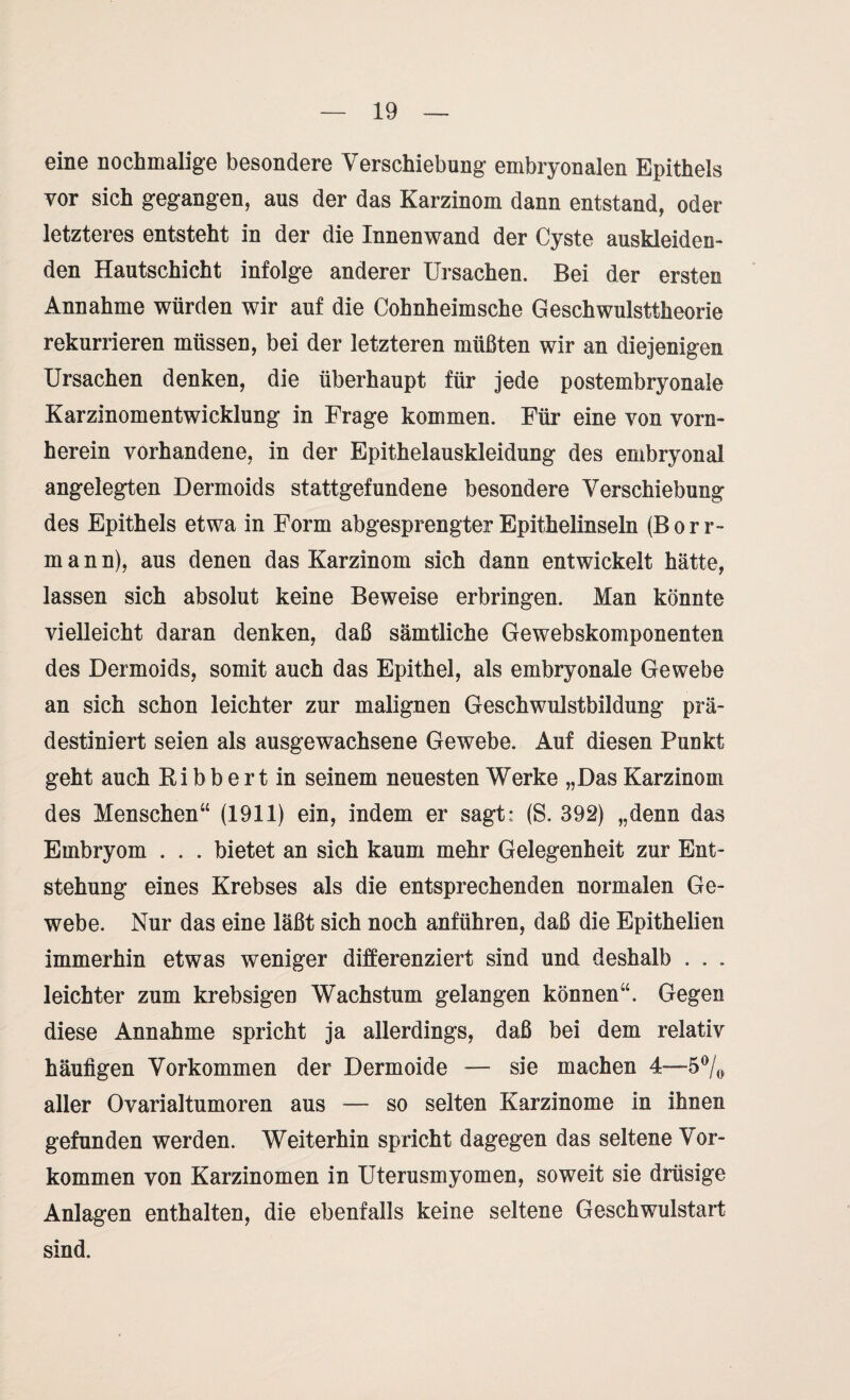 eine nochmalige besondere Verschiebung embryonalen Epithels vor sich gegangen, aus der das Karzinom dann entstand, oder letzteres entsteht in der die Innenwand der Cyste auskleiden- den Hautschicht infolge anderer Ursachen. Bei der ersten Annahme würden wir auf die Cohnheimsche Geschwulsttheorie rekurrieren müssen, bei der letzteren müßten wir an diejenigen Ursachen denken, die überhaupt für jede postembryonale Karzinomentwicklung in Frage kommen. Für eine von vorn¬ herein vorhandene, in der Epithelauskleidung des embryonal angelegten Dermoids stattgefundene besondere Verschiebung des Epithels etwa in Form abgesprengter Epithelinseln (Borr- mann), aus denen das Karzinom sich dann entwickelt hätte, lassen sich absolut keine Beweise erbringen. Man könnte vielleicht daran denken, daß sämtliche Gewebskomponenten des Dermoids, somit auch das Epithel, als embryonale Gewebe an sich schon leichter zur malignen Geschwulstbildung prä¬ destiniert seien als ausgewachsene Gewebe. Auf diesen Punkt geht auch Bi b b er t in seinem neuesten Werke „Das Karzinom des Menschen“ (1911) ein, indem er sagt: (S, 392) „denn das Embryom . . . bietet an sich kaum mehr Gelegenheit zur Ent¬ stehung eines Krebses als die entsprechenden normalen Ge¬ webe. Nur das eine läßt sich noch anführen, daß die Epithelien immerhin etwas weniger differenziert sind und deshalb . . . leichter zum krebsigen Wachstum gelangen können“. Gegen diese Annahme spricht ja allerdings, daß bei dem relativ häufigen Vorkommen der Dermoide — sie machen 4—-5% aller Ovarialtumoren aus — so selten Karzinome in ihnen gefunden werden. Weiterhin spricht dagegen das seltene Vor¬ kommen von Karzinomen in Uterusmyomen, soweit sie drüsige Anlagen enthalten, die ebenfalls keine seltene Geschwulstart sind.
